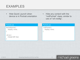 EXAMPLES

           •   Hide Quick Launch when                                  •   Hide any content with the
               device is in Portrait orientation                           “notPortrait” class; similar to
                                                                           ues of “s4-notdlg”.


           Portrait.css                                                Portrait.css
           #s4-leftpanel {                                             .notPortrait {
             display: none;                                              display: none;
           }                                                           }

           .s4-ca {
              margin-left: 0px;
           }




1/7/2012                      Enhancing SharePoint 2010 for the iPad                  11
 