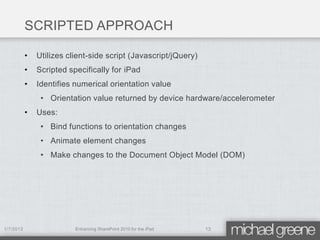 SCRIPTED APPROACH

           •   Utilizes client-side script (Javascript/jQuery)
           •   Scripted specifically for iPad
           •   Identifies numerical orientation value
                • Orientation value returned by device hardware/accelerometer
           •   Uses:
                • Bind functions to orientation changes
                • Animate element changes
                • Make changes to the Document Object Model (DOM)




1/7/2012                  Enhancing SharePoint 2010 for the iPad   13
 