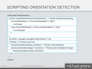 SCRIPTING ORIENTATION DETECTION
           <script type=“text/javascript”>
             function ProcessOrientation(currentOrientation) { // Handle orientation processing
                 if (currentOrientation == 0 || currentOrientation == 180) {
                     // Is Portrait
                 } else if (currentOrientation == 90 || currentOrientation == -90) {
                     // Is Landscape
                 }
             }
             var isiPad = navigator.userAgent.match(/iPad/i) != null;
             if (isiPad) { // Process only if true
                 ProcessOrientation(window.orientation); // Process initial orientation
                 window.onorientationchange = function() { // Process when orientation changes
                     ProcessOrientation(window.orientation);
                 }
             }
           </script>


1/7/2012                          Enhancing SharePoint 2010 for the iPad          15
 