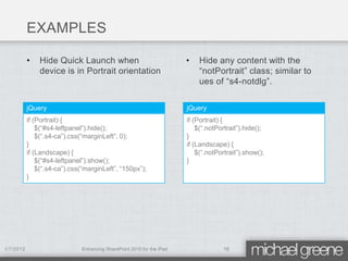 EXAMPLES

           •   Hide Quick Launch when                                  •   Hide any content with the
               device is in Portrait orientation                           “notPortrait” class; similar to
                                                                           ues of “s4-notdlg”.


           jQuery                                                      jQuery
           if (Portrait) {                                             if (Portrait) {
               $(“#s4-leftpanel”).hide();                                  $(“.notPortrait”).hide();
               $(“.s4-ca”).css(“marginLeft”, 0);                       }
           }                                                           if (Landscape) {
           if (Landscape) {                                                $(“.notPortrait”).show();
               $(“#s4-leftpanel”).show();                              }
               $(“.s4-ca”).css(“marginLeft”, “150px”);
           }




1/7/2012                      Enhancing SharePoint 2010 for the iPad                16
 