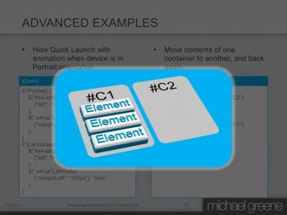 ADVANCED EXAMPLES

           •   Hide Quick Launch with                                   •   Move contents of one
               animation when device is in                                  container to another, and back
               Portrait orientation                                         again
           jQuery                                                       jQuery
           if (Portrait) {                                              if (Portrait) {
               $(“#s4-leftpanel”).animate(                                  $(“#C1”).clone().appendTo(“#C2”);
                  [“left”: “=-150px”], “slow”                               $(“#C1”).html(“”);
               );                                                       }
               $(“.s4-ca”).animate(                                     if (Landscape) {
                  [“marginLeft”: “0px”], “slow”                             $(“#C2”).clone().appendTo(“#C1”);
               );                                                           $(“#C2”).html(“”);
           }                                                            }
           if (Landscape) {
               $(“#s4-leftpanel”).animate(
                  [“left”: “=+150px”], “slow”
               );
               $(“.s4-ca”).animate(
                  [“marginLeft”: “150px”], “slow”
               );
           }

1/7/2012                       Enhancing SharePoint 2010 for the iPad               17
 