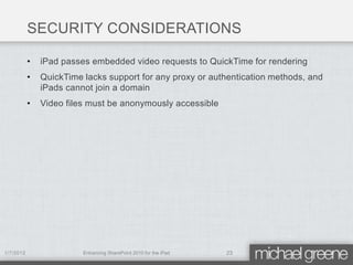 SECURITY CONSIDERATIONS

           •   iPad passes embedded video requests to QuickTime for rendering
           •   QuickTime lacks support for any proxy or authentication methods, and
               iPads cannot join a domain
           •   Video files must be anonymously accessible




1/7/2012                 Enhancing SharePoint 2010 for the iPad   23
 