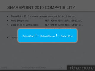 SHAREPOINT 2010 COMPATIBILITY

           •   SharePoint 2010 is cross browser compatible out of the box
           •   Fully Supported:                               IE7 (32bit), IE8 (32bit), IE9 (32bit)
           •   Supported w/ Limitations:                      IE7 (64bit), IE8 (64bit), IE9 (64bit),
                                                              Firefox 3.6 (Win & Non-Win),
                                             Safari 4.04 (non-Win)
           •              Safari iPad         !=
               Is your custom markup cross browser compatible? iPod
                                         Safari iPhone      Safari      !=




1/7/2012                 Enhancing SharePoint 2010 for the iPad               5
 