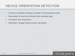 DEVICE ORIENTATION DETECTION

           •   Consumer adoption leading to growth in the business sector
           •   New ability to touch and interact with business data
           •   Increased user experience
           •   Efficiently manage limited screen real estate




1/7/2012                 Enhancing SharePoint 2010 for the iPad   6
 