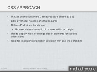 CSS APPROACH

           •   Utilizes orientation aware Cascading Style Sheets (CSS)
           •   Little overhead, no code or script required
           •   Detects Portrait vs. Landscape
                • Browser determines ratio of browser width vs. height
           •   Use to display, hide, or change size of elements for specific
               orientations
           •   Ideal for integrating orientation detection with site-wide branding




1/7/2012                  Enhancing SharePoint 2010 for the iPad   8
 