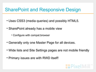 SharePoint and Responsive Design

• Uses CSS3 (media queries) and possibly HTML5.

• SharePoint already has a mobile view

   • Configure with compat.browser

• Generally only one Master Page for all devices.

• Wide lists and Site Settings pages are not mobile friendly

• Primary issues are with RWD itself!
 