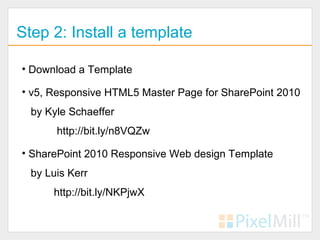 Step 2: Install a template

• Download a Template

• v5, Responsive HTML5 Master Page for SharePoint 2010
  by Kyle Schaeffer
       http://bit.ly/n8VQZw

• SharePoint 2010 Responsive Web design Template
  by Luis Kerr
      http://bit.ly/NKPjwX
 