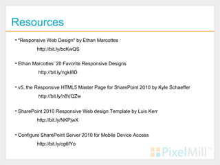 Resources
• "Responsive Web Design" by Ethan Marcottes
         http://bit.ly/bcKwQS

• Ethan Marcottes’ 20 Favorite Responsive Designs
          http://bit.ly/ngkI8D


• v5, the Responsive HTML5 Master Page for SharePoint 2010 by Kyle Schaeffer
          http://bit.ly/n8VQZw


• SharePoint 2010 Responsive Web design Template by Luis Kerr
         http://bit.ly/NKPjwX


• Configure SharePoint Server 2010 for Mobile Device Access
         http://bit.ly/cg6fYo
 