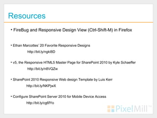 Resources
• FireBug and Responsive Design View (Ctrl-Shift-M) in Firefox


• Ethan Marcottes’ 20 Favorite Responsive Designs
          http://bit.ly/ngkI8D


• v5, the Responsive HTML5 Master Page for SharePoint 2010 by Kyle Schaeffer
          http://bit.ly/n8VQZw


• SharePoint 2010 Responsive Web design Template by Luis Kerr
         http://bit.ly/NKPjwX


• Configure SharePoint Server 2010 for Mobile Device Access
         http://bit.ly/cg6fYo
 