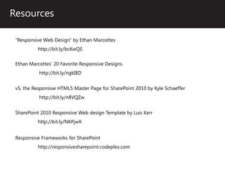 Resources

 "Responsive Web Design" by Ethan Marcottes
          http://bit.ly/bcKwQS

 Ethan Marcottes’ 20 Favorite Responsive Designs
           http://bit.ly/ngkI8D


 v5, the Responsive HTML5 Master Page for SharePoint 2010 by Kyle Schaeffer
           http://bit.ly/n8VQZw


 SharePoint 2010 Responsive Web design Template by Luis Kerr
          http://bit.ly/NKPjwX


 Responsive Frameworks for SharePoint
          http://responsivesharepoint.codeplex.com
 