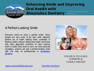Enhancing Smile and Improving
                        Oral Health with
                                             info@sonoranhillsdental.com | T
                        Ahwatukee Dentistry 480.785.9191


A Perfect-Looking Smile

Everyone wants to have a perfect smile. Some
people are very lucky to be born with naturally
perfect set of teeth making them confident in
flashing smiles without hiding their teeth. But those
who have alignment problems of have missing
tooth or teeth, they have to worry no more because
nowadays, anyone can get a perfect-looking smile
with the help of professionals in Ahwatukee
dentistry.
                                                                COLLIN N. ITO D.M.D.
                                                                    COSMETIC &
                                                                  FAMILY DENTIST
www.sonoranhillsdental.com                 Chandler Dentistry
 