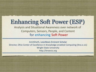 Enhancing Soft Power (ESP) Analysis and Situational Awareness over network of  Computers, Sensors, People, and Content for enhancing Soft Power AmitSheth, LexisNexis Eminent Scholar  Director, Ohio Center of Excellence in Knowledge-enabled Computing (Kno.e.sis) Wright State University http://knoesis.org 