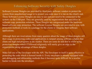 Enhancing Software Security with Safety Dongles Software License Dongles are provided by third party software vendors to protect the system from unauthorized usage or to protect you code once it is run on the client's end. These Software License Dongles are easy to use and just need to be connected to the system via the USB port. They are generally used by organizations that specialize in software copy protection solutions. These Dongles are categorized under the hardware based software copy protection. The software License Dongles are provided in sync with protection methods or tools in a package for the clients to integrate their software applications. Although there are reservations from many quarters about the usage of these dongles still their usage in protecting codes and applications is rampart among software vendors that churn out high end programs in the market. There are some do and don’ts while using protection dongles which if followed religiously will surely give an edge to the organization taking advantage of these dongles. Make full use of the Enveloper with the API. The Enveloper in itself is quite effective in protecting the code which is housed inside it. Every enveloper is already equipped with anti-debugging and obfuscating methods thus it becomes quite difficult for a newbie hacker to break into the enveloper.  