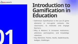 Introduction to
Gamification in
Education
• Definition: Gamification is the use of game
elements in non-game contexts, like
classrooms, to motivate and engage
learners.
• Why It Matters: It increases motivation,
attention, participation, and knowledge
retention.
• Key Elements: Points, levels, leaderboards,
badges, challenges
 