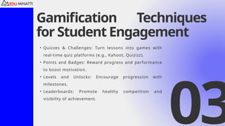 Gamification Techniques
for Student Engagement
• Quizzes & Challenges: Turn lessons into games with
real-time quiz platforms (e.g., Kahoot, Quizizz).
• Points and Badges: Reward progress and performance
to boost motivation.
• Levels and Unlocks: Encourage progression with
milestones.
• Leaderboards: Promote healthy competition and
visibility of achievement.
03
 