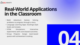 Real-World Applications
in the Classroom
• Math Adventure Games: Solving
problems to progress through a story.
• Language Learning Apps: Duolingo-style
levels and streaks.
• STEM Simulations: Interactive
experiments with score-based outcomes.
• Group Projects: Assign team-based
quests with achievement tracking.
 