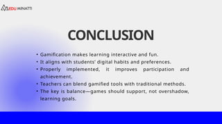 CONCLUSION
• Gamification makes learning interactive and fun.
• It aligns with students’ digital habits and preferences.
• Properly implemented, it improves participation and
achievement.
• Teachers can blend gamified tools with traditional methods.
• The key is balance—games should support, not overshadow,
learning goals.
 
