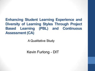 Enhancing Student Learning Experience and
Diversity of Learning Styles Through Project
Based Learning (PBL) and Continuous
Assessment (CA)

            A Qualitative Study


            Kevin Furlong - DIT
 