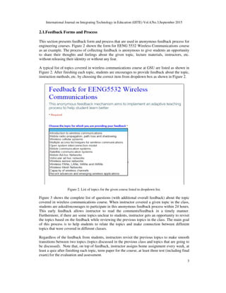 International Journal on Integrating Technology in Education (IJITE) Vol.4,No.3,September 2015
3
2.1.Feedback Forms and Process
This section presents feedback form and process that are used in anonymous feedback process for
engineering courses. Figure 2 shown the form for EENG 5532 Wireless Communications course
as an example. The process of collecting feedback is anonymous to give students an opportunity
to share their thoughts and feelings about the given topic, lecture materials, instructors, etc.
without releasing their identity or without any fear.
A typical list of topics covered in wireless communications course at GSU are listed as shown in
Figure 2. After finishing each topic, students are encourages to provide feedback about the topic,
instruction methods, etc. by choosing the correct item from dropdown box as shown in Figure 2.
Figure 2. List of topics for the given course listed in dropdown list.
Figure 3 shows the complete list of questions (with additional overall feedback) about the topic
covered in wireless communications course. When instructor covered a given topic in the class,
students are asked/encourages to participate in this anonymous feedback process within 24 hours.
This early feedback allows instructor to read the comments/feedback in a timely manner.
Furthermore, if there are some topics unclear to students, instructor gets an opportunity to revisit
the topics based on the feedback while reviewing the previous topics in the class. The main goal
of this process is to help students to relate the topics and make connection between different
topics that were covered in different classes.
Regardless of the feedback from students, instructors revisit the previous topics to make smooth
transitions between two topics (topics discussed in the previous class and topics that are going to
be discussed). Note that, on top of feedback, instructor assigns home assignment every week, at
least a quiz after finishing each topic, term paper for the course, at least three test (including final
exam) for the evaluation and assessment.
 