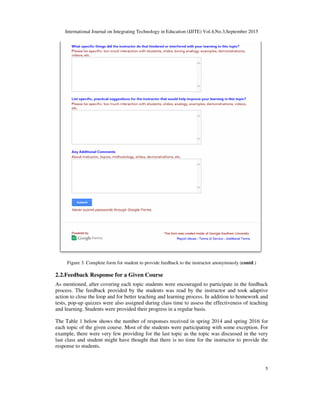 International Journal on Integrating Technology in Education (IJITE) Vol.4,No.3,September 2015
5
Figure 3. Complete form for student to provide feedback to the instructor anonymously (contd.)
2.2.Feedback Response for a Given Course
As mentioned, after covering each topic students were encouraged to participate in the feedback
process. The feedback provided by the students was read by the instructor and took adaptive
action to close the loop and for better teaching and learning process. In addition to homework and
tests, pop-up quizzes were also assigned during class time to assess the effectiveness of teaching
and learning. Students were provided their progress in a regular basis.
The Table 1 below shows the number of responses received in spring 2014 and spring 2016 for
each topic of the given course. Most of the students were participating with some exception. For
example, there were very few providing for the last topic as the topic was discussed in the very
last class and student might have thought that there is no time for the instructor to provide the
response to students.
 