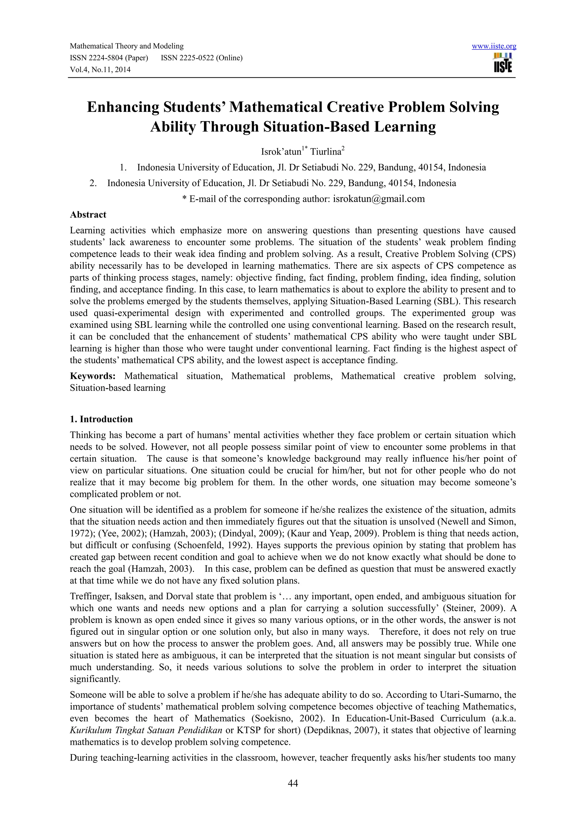 Mathematical Theory and Modeling www.iiste.org
ISSN 2224-5804 (Paper) ISSN 2225-0522 (Online)
Vol.4, No.11, 2014
44
Enhancing Students’ Mathematical Creative Problem Solving
Ability Through Situation-Based Learning
Isrok’atun1*
Tiurlina2
1. Indonesia University of Education, Jl. Dr Setiabudi No. 229, Bandung, 40154, Indonesia
2. Indonesia University of Education, Jl. Dr Setiabudi No. 229, Bandung, 40154, Indonesia
* E-mail of the corresponding author: isrokatun@gmail.com
Abstract
Learning activities which emphasize more on answering questions than presenting questions have caused
students’ lack awareness to encounter some problems. The situation of the students’ weak problem finding
competence leads to their weak idea finding and problem solving. As a result, Creative Problem Solving (CPS)
ability necessarily has to be developed in learning mathematics. There are six aspects of CPS competence as
parts of thinking process stages, namely: objective finding, fact finding, problem finding, idea finding, solution
finding, and acceptance finding. In this case, to learn mathematics is about to explore the ability to present and to
solve the problems emerged by the students themselves, applying Situation-Based Learning (SBL). This research
used quasi-experimental design with experimented and controlled groups. The experimented group was
examined using SBL learning while the controlled one using conventional learning. Based on the research result,
it can be concluded that the enhancement of students’ mathematical CPS ability who were taught under SBL
learning is higher than those who were taught under conventional learning. Fact finding is the highest aspect of
the students’ mathematical CPS ability, and the lowest aspect is acceptance finding.
Keywords: Mathematical situation, Mathematical problems, Mathematical creative problem solving,
Situation-based learning
1. Introduction
Thinking has become a part of humans’ mental activities whether they face problem or certain situation which
needs to be solved. However, not all people possess similar point of view to encounter some problems in that
certain situation. The cause is that someone’s knowledge background may really influence his/her point of
view on particular situations. One situation could be crucial for him/her, but not for other people who do not
realize that it may become big problem for them. In the other words, one situation may become someone’s
complicated problem or not.
One situation will be identified as a problem for someone if he/she realizes the existence of the situation, admits
that the situation needs action and then immediately figures out that the situation is unsolved (Newell and Simon,
1972); (Yee, 2002); (Hamzah, 2003); (Dindyal, 2009); (Kaur and Yeap, 2009). Problem is thing that needs action,
but difficult or confusing (Schoenfeld, 1992). Hayes supports the previous opinion by stating that problem has
created gap between recent condition and goal to achieve when we do not know exactly what should be done to
reach the goal (Hamzah, 2003). In this case, problem can be defined as question that must be answered exactly
at that time while we do not have any fixed solution plans.
Treffinger, Isaksen, and Dorval state that problem is ‘… any important, open ended, and ambiguous situation for
which one wants and needs new options and a plan for carrying a solution successfully’ (Steiner, 2009). A
problem is known as open ended since it gives so many various options, or in the other words, the answer is not
figured out in singular option or one solution only, but also in many ways. Therefore, it does not rely on true
answers but on how the process to answer the problem goes. And, all answers may be possibly true. While one
situation is stated here as ambiguous, it can be interpreted that the situation is not meant singular but consists of
much understanding. So, it needs various solutions to solve the problem in order to interpret the situation
significantly.
Someone will be able to solve a problem if he/she has adequate ability to do so. According to Utari-Sumarno, the
importance of students’ mathematical problem solving competence becomes objective of teaching Mathematics,
even becomes the heart of Mathematics (Soekisno, 2002). In Education-Unit-Based Curriculum (a.k.a.
Kurikulum Tingkat Satuan Pendidikan or KTSP for short) (Depdiknas, 2007), it states that objective of learning
mathematics is to develop problem solving competence.
During teaching-learning activities in the classroom, however, teacher frequently asks his/her students too many
 