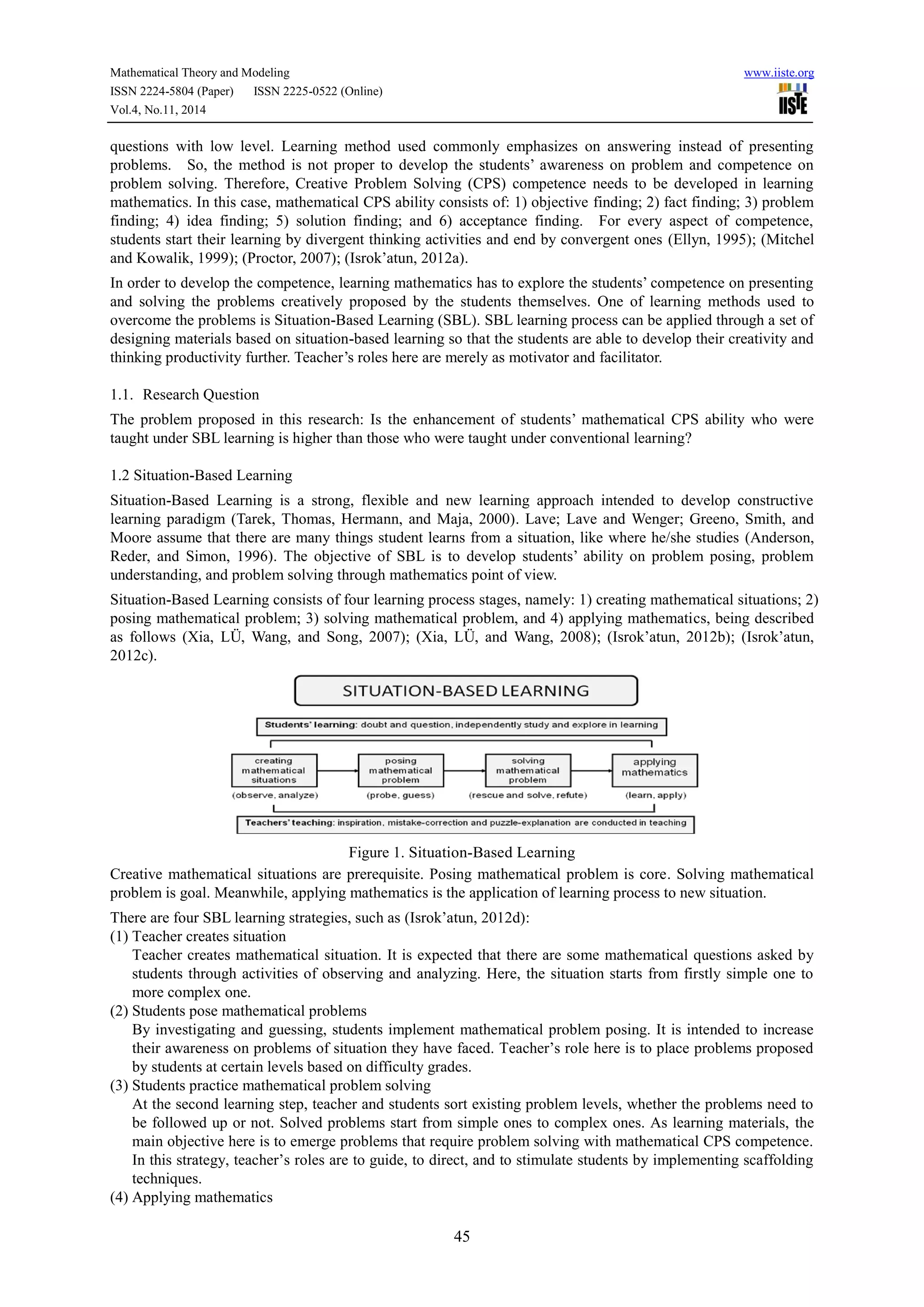 Mathematical Theory and Modeling www.iiste.org
ISSN 2224-5804 (Paper) ISSN 2225-0522 (Online)
Vol.4, No.11, 2014
45
questions with low level. Learning method used commonly emphasizes on answering instead of presenting
problems. So, the method is not proper to develop the students’ awareness on problem and competence on
problem solving. Therefore, Creative Problem Solving (CPS) competence needs to be developed in learning
mathematics. In this case, mathematical CPS ability consists of: 1) objective finding; 2) fact finding; 3) problem
finding; 4) idea finding; 5) solution finding; and 6) acceptance finding. For every aspect of competence,
students start their learning by divergent thinking activities and end by convergent ones (Ellyn, 1995); (Mitchel
and Kowalik, 1999); (Proctor, 2007); (Isrok’atun, 2012a).
In order to develop the competence, learning mathematics has to explore the students’ competence on presenting
and solving the problems creatively proposed by the students themselves. One of learning methods used to
overcome the problems is Situation-Based Learning (SBL). SBL learning process can be applied through a set of
designing materials based on situation-based learning so that the students are able to develop their creativity and
thinking productivity further. Teacher’s roles here are merely as motivator and facilitator.
1.1. Research Question
The problem proposed in this research: Is the enhancement of students’ mathematical CPS ability who were
taught under SBL learning is higher than those who were taught under conventional learning?
1.2 Situation-Based Learning
Situation-Based Learning is a strong, flexible and new learning approach intended to develop constructive
learning paradigm (Tarek, Thomas, Hermann, and Maja, 2000). Lave; Lave and Wenger; Greeno, Smith, and
Moore assume that there are many things student learns from a situation, like where he/she studies (Anderson,
Reder, and Simon, 1996). The objective of SBL is to develop students’ ability on problem posing, problem
understanding, and problem solving through mathematics point of view.
Situation-Based Learning consists of four learning process stages, namely: 1) creating mathematical situations; 2)
posing mathematical problem; 3) solving mathematical problem, and 4) applying mathematics, being described
as follows (Xia, LÜ, Wang, and Song, 2007); (Xia, LÜ, and Wang, 2008); (Isrok’atun, 2012b); (Isrok’atun,
2012c).
Figure 1. Situation-Based Learning
Creative mathematical situations are prerequisite. Posing mathematical problem is core. Solving mathematical
problem is goal. Meanwhile, applying mathematics is the application of learning process to new situation.
There are four SBL learning strategies, such as (Isrok’atun, 2012d):
(1) Teacher creates situation
Teacher creates mathematical situation. It is expected that there are some mathematical questions asked by
students through activities of observing and analyzing. Here, the situation starts from firstly simple one to
more complex one.
(2) Students pose mathematical problems
By investigating and guessing, students implement mathematical problem posing. It is intended to increase
their awareness on problems of situation they have faced. Teacher’s role here is to place problems proposed
by students at certain levels based on difficulty grades.
(3) Students practice mathematical problem solving
At the second learning step, teacher and students sort existing problem levels, whether the problems need to
be followed up or not. Solved problems start from simple ones to complex ones. As learning materials, the
main objective here is to emerge problems that require problem solving with mathematical CPS competence.
In this strategy, teacher’s roles are to guide, to direct, and to stimulate students by implementing scaffolding
techniques.
(4) Applying mathematics
 