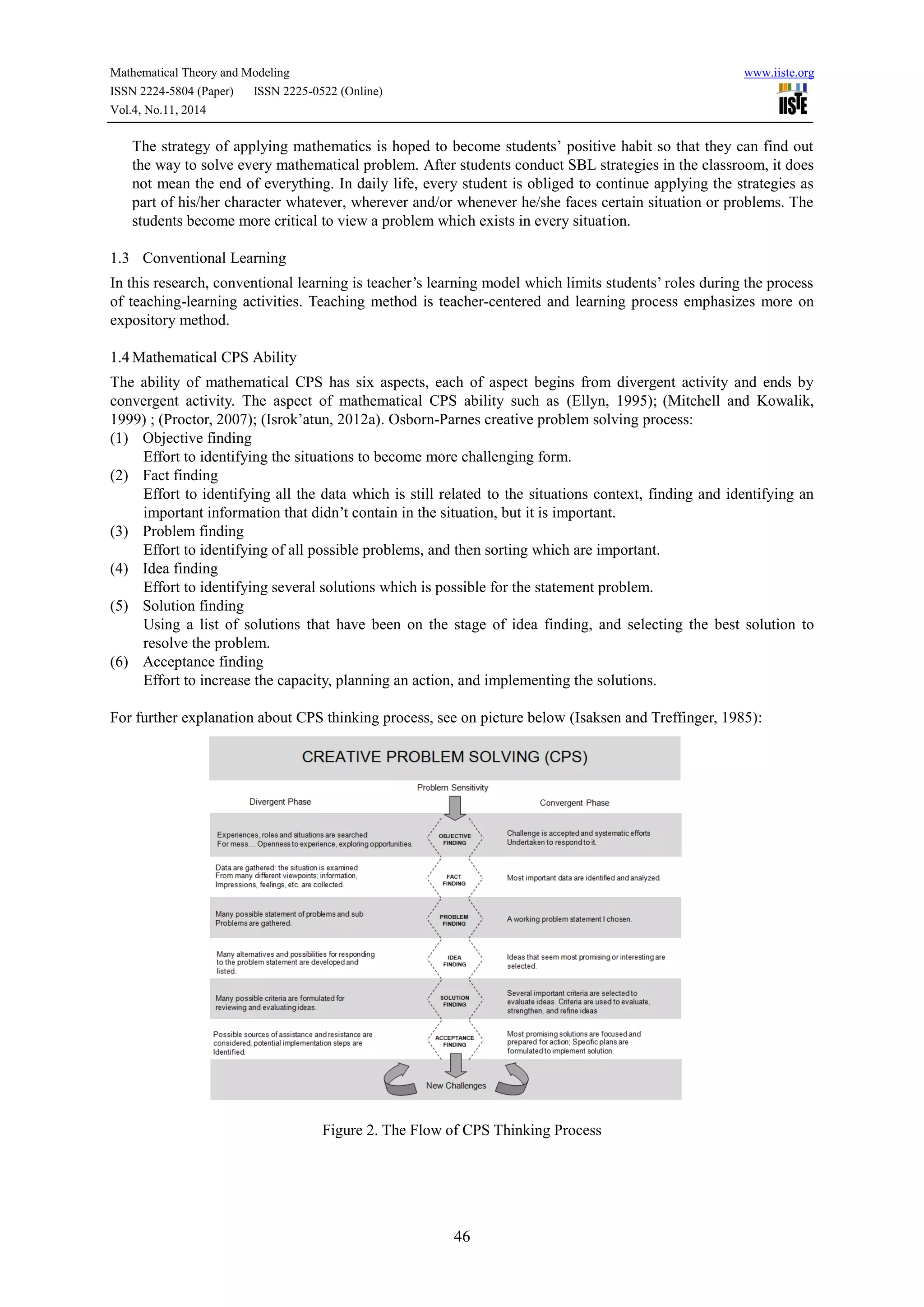 Mathematical Theory and Modeling www.iiste.org
ISSN 2224-5804 (Paper) ISSN 2225-0522 (Online)
Vol.4, No.11, 2014
46
The strategy of applying mathematics is hoped to become students’ positive habit so that they can find out
the way to solve every mathematical problem. After students conduct SBL strategies in the classroom, it does
not mean the end of everything. In daily life, every student is obliged to continue applying the strategies as
part of his/her character whatever, wherever and/or whenever he/she faces certain situation or problems. The
students become more critical to view a problem which exists in every situation.
1.3 Conventional Learning
In this research, conventional learning is teacher’s learning model which limits students’ roles during the process
of teaching-learning activities. Teaching method is teacher-centered and learning process emphasizes more on
expository method.
1.4 Mathematical CPS Ability
The ability of mathematical CPS has six aspects, each of aspect begins from divergent activity and ends by
convergent activity. The aspect of mathematical CPS ability such as (Ellyn, 1995); (Mitchell and Kowalik,
1999) ; (Proctor, 2007); (Isrok’atun, 2012a). Osborn-Parnes creative problem solving process:
(1) Objective finding
Effort to identifying the situations to become more challenging form.
(2) Fact finding
Effort to identifying all the data which is still related to the situations context, finding and identifying an
important information that didn’t contain in the situation, but it is important.
(3) Problem finding
Effort to identifying of all possible problems, and then sorting which are important.
(4) Idea finding
Effort to identifying several solutions which is possible for the statement problem.
(5) Solution finding
Using a list of solutions that have been on the stage of idea finding, and selecting the best solution to
resolve the problem.
(6) Acceptance finding
Effort to increase the capacity, planning an action, and implementing the solutions.
For further explanation about CPS thinking process, see on picture below (Isaksen and Treffinger, 1985):
Figure 2. The Flow of CPS Thinking Process
 