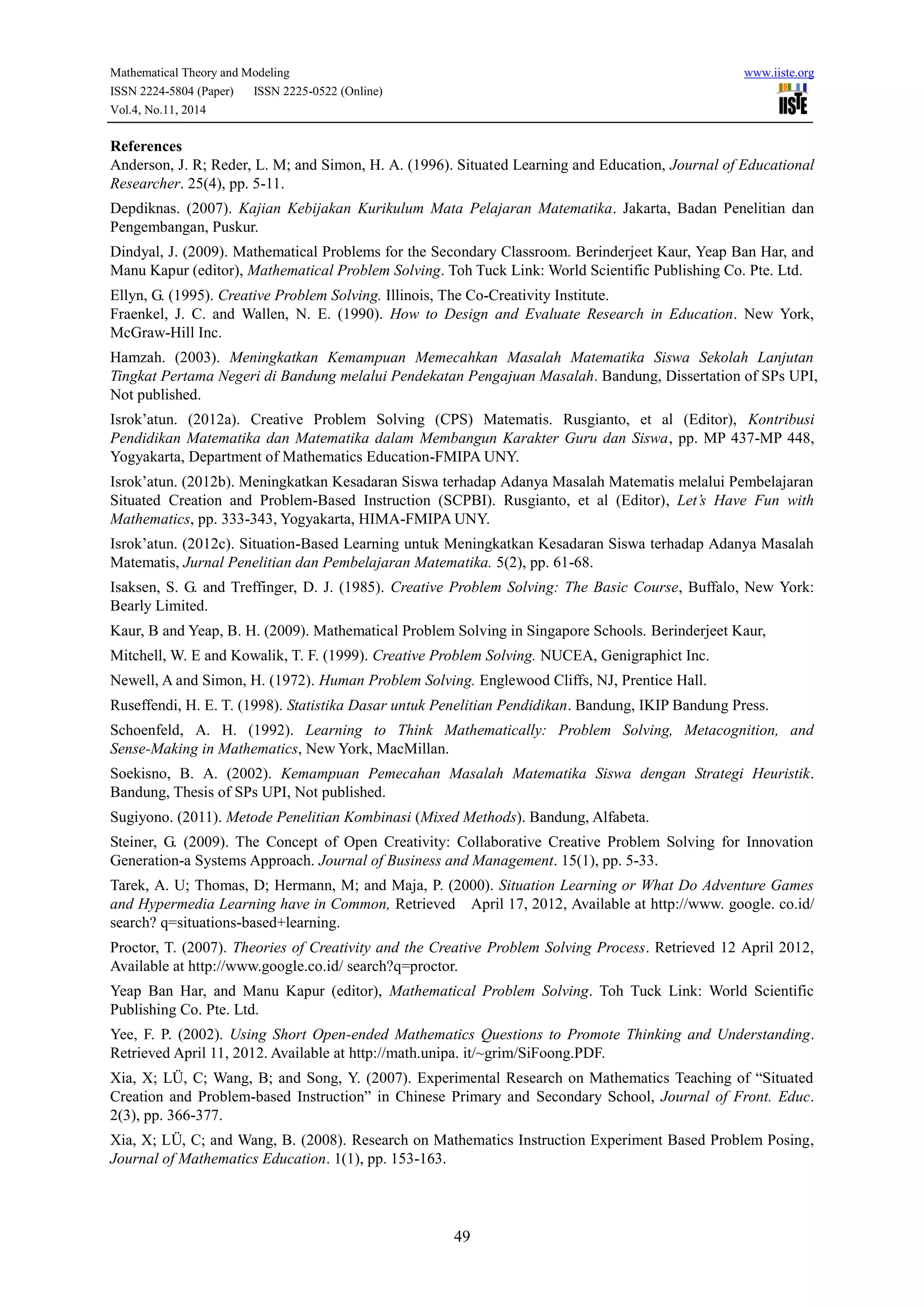 Mathematical Theory and Modeling www.iiste.org
ISSN 2224-5804 (Paper) ISSN 2225-0522 (Online)
Vol.4, No.11, 2014
49
References
Anderson, J. R; Reder, L. M; and Simon, H. A. (1996). Situated Learning and Education, Journal of Educational
Researcher. 25(4), pp. 5-11.
Depdiknas. (2007). Kajian Kebijakan Kurikulum Mata Pelajaran Matematika. Jakarta, Badan Penelitian dan
Pengembangan, Puskur.
Dindyal, J. (2009). Mathematical Problems for the Secondary Classroom. Berinderjeet Kaur, Yeap Ban Har, and
Manu Kapur (editor), Mathematical Problem Solving. Toh Tuck Link: World Scientific Publishing Co. Pte. Ltd.
Ellyn, G. (1995). Creative Problem Solving. Illinois, The Co-Creativity Institute.
Fraenkel, J. C. and Wallen, N. E. (1990). How to Design and Evaluate Research in Education. New York,
McGraw-Hill Inc.
Hamzah. (2003). Meningkatkan Kemampuan Memecahkan Masalah Matematika Siswa Sekolah Lanjutan
Tingkat Pertama Negeri di Bandung melalui Pendekatan Pengajuan Masalah. Bandung, Dissertation of SPs UPI,
Not published.
Isrok’atun. (2012a). Creative Problem Solving (CPS) Matematis. Rusgianto, et al (Editor), Kontribusi
Pendidikan Matematika dan Matematika dalam Membangun Karakter Guru dan Siswa, pp. MP 437-MP 448,
Yogyakarta, Department of Mathematics Education-FMIPA UNY.
Isrok’atun. (2012b). Meningkatkan Kesadaran Siswa terhadap Adanya Masalah Matematis melalui Pembelajaran
Situated Creation and Problem-Based Instruction (SCPBI). Rusgianto, et al (Editor), Let’s Have Fun with
Mathematics, pp. 333-343, Yogyakarta, HIMA-FMIPA UNY.
Isrok’atun. (2012c). Situation-Based Learning untuk Meningkatkan Kesadaran Siswa terhadap Adanya Masalah
Matematis, Jurnal Penelitian dan Pembelajaran Matematika. 5(2), pp. 61-68.
Isaksen, S. G. and Treffinger, D. J. (1985). Creative Problem Solving: The Basic Course, Buffalo, New York:
Bearly Limited.
Kaur, B and Yeap, B. H. (2009). Mathematical Problem Solving in Singapore Schools. Berinderjeet Kaur,
Mitchell, W. E and Kowalik, T. F. (1999). Creative Problem Solving. NUCEA, Genigraphict Inc.
Newell, A and Simon, H. (1972). Human Problem Solving. Englewood Cliffs, NJ, Prentice Hall.
Ruseffendi, H. E. T. (1998). Statistika Dasar untuk Penelitian Pendidikan. Bandung, IKIP Bandung Press.
Schoenfeld, A. H. (1992). Learning to Think Mathematically: Problem Solving, Metacognition, and
Sense-Making in Mathematics, New York, MacMillan.
Soekisno, B. A. (2002). Kemampuan Pemecahan Masalah Matematika Siswa dengan Strategi Heuristik.
Bandung, Thesis of SPs UPI, Not published.
Sugiyono. (2011). Metode Penelitian Kombinasi (Mixed Methods). Bandung, Alfabeta.
Steiner, G. (2009). The Concept of Open Creativity: Collaborative Creative Problem Solving for Innovation
Generation-a Systems Approach. Journal of Business and Management. 15(1), pp. 5-33.
Tarek, A. U; Thomas, D; Hermann, M; and Maja, P. (2000). Situation Learning or What Do Adventure Games
and Hypermedia Learning have in Common, Retrieved April 17, 2012, Available at http://www. google. co.id/
search? q=situations-based+learning.
Proctor, T. (2007). Theories of Creativity and the Creative Problem Solving Process. Retrieved 12 April 2012,
Available at http://www.google.co.id/ search?q=proctor.
Yeap Ban Har, and Manu Kapur (editor), Mathematical Problem Solving. Toh Tuck Link: World Scientific
Publishing Co. Pte. Ltd.
Yee, F. P. (2002). Using Short Open-ended Mathematics Questions to Promote Thinking and Understanding.
Retrieved April 11, 2012. Available at http://math.unipa. it/~grim/SiFoong.PDF.
Xia, X; LÜ, C; Wang, B; and Song, Y. (2007). Experimental Research on Mathematics Teaching of “Situated
Creation and Problem-based Instruction” in Chinese Primary and Secondary School, Journal of Front. Educ.
2(3), pp. 366-377.
Xia, X; LÜ, C; and Wang, B. (2008). Research on Mathematics Instruction Experiment Based Problem Posing,
Journal of Mathematics Education. 1(1), pp. 153-163.
 