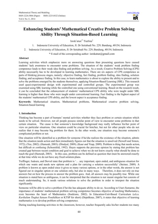 Mathematical Theory and Modeling www.iiste.org
ISSN 2224-5804 (Paper) ISSN 2225-0522 (Online)
Vol.4, No.11, 2014
44
Enhancing Students’ Mathematical Creative Problem Solving
Ability Through Situation-Based Learning
Isrok’atun1*
Tiurlina2
1. Indonesia University of Education, Jl. Dr Setiabudi No. 229, Bandung, 40154, Indonesia
2. Indonesia University of Education, Jl. Dr Setiabudi No. 229, Bandung, 40154, Indonesia
* E-mail of the corresponding author: isrokatun@gmail.com
Abstract
Learning activities which emphasize more on answering questions than presenting questions have caused
students’ lack awareness to encounter some problems. The situation of the students’ weak problem finding
competence leads to their weak idea finding and problem solving. As a result, Creative Problem Solving (CPS)
ability necessarily has to be developed in learning mathematics. There are six aspects of CPS competence as
parts of thinking process stages, namely: objective finding, fact finding, problem finding, idea finding, solution
finding, and acceptance finding. In this case, to learn mathematics is about to explore the ability to present and to
solve the problems emerged by the students themselves, applying Situation-Based Learning (SBL). This research
used quasi-experimental design with experimented and controlled groups. The experimented group was
examined using SBL learning while the controlled one using conventional learning. Based on the research result,
it can be concluded that the enhancement of students’ mathematical CPS ability who were taught under SBL
learning is higher than those who were taught under conventional learning. Fact finding is the highest aspect of
the students’ mathematical CPS ability, and the lowest aspect is acceptance finding.
Keywords: Mathematical situation, Mathematical problems, Mathematical creative problem solving,
Situation-based learning
1. Introduction
Thinking has become a part of humans’ mental activities whether they face problem or certain situation which
needs to be solved. However, not all people possess similar point of view to encounter some problems in that
certain situation. The cause is that someone’s knowledge background may really influence his/her point of
view on particular situations. One situation could be crucial for him/her, but not for other people who do not
realize that it may become big problem for them. In the other words, one situation may become someone’s
complicated problem or not.
One situation will be identified as a problem for someone if he/she realizes the existence of the situation, admits
that the situation needs action and then immediately figures out that the situation is unsolved (Newell and Simon,
1972); (Yee, 2002); (Hamzah, 2003); (Dindyal, 2009); (Kaur and Yeap, 2009). Problem is thing that needs action,
but difficult or confusing (Schoenfeld, 1992). Hayes supports the previous opinion by stating that problem has
created gap between recent condition and goal to achieve when we do not know exactly what should be done to
reach the goal (Hamzah, 2003). In this case, problem can be defined as question that must be answered exactly
at that time while we do not have any fixed solution plans.
Treffinger, Isaksen, and Dorval state that problem is ‘… any important, open ended, and ambiguous situation for
which one wants and needs new options and a plan for carrying a solution successfully’ (Steiner, 2009). A
problem is known as open ended since it gives so many various options, or in the other words, the answer is not
figured out in singular option or one solution only, but also in many ways. Therefore, it does not rely on true
answers but on how the process to answer the problem goes. And, all answers may be possibly true. While one
situation is stated here as ambiguous, it can be interpreted that the situation is not meant singular but consists of
much understanding. So, it needs various solutions to solve the problem in order to interpret the situation
significantly.
Someone will be able to solve a problem if he/she has adequate ability to do so. According to Utari-Sumarno, the
importance of students’ mathematical problem solving competence becomes objective of teaching Mathematics,
even becomes the heart of Mathematics (Soekisno, 2002). In Education-Unit-Based Curriculum (a.k.a.
Kurikulum Tingkat Satuan Pendidikan or KTSP for short) (Depdiknas, 2007), it states that objective of learning
mathematics is to develop problem solving competence.
During teaching-learning activities in the classroom, however, teacher frequently asks his/her students too many
 