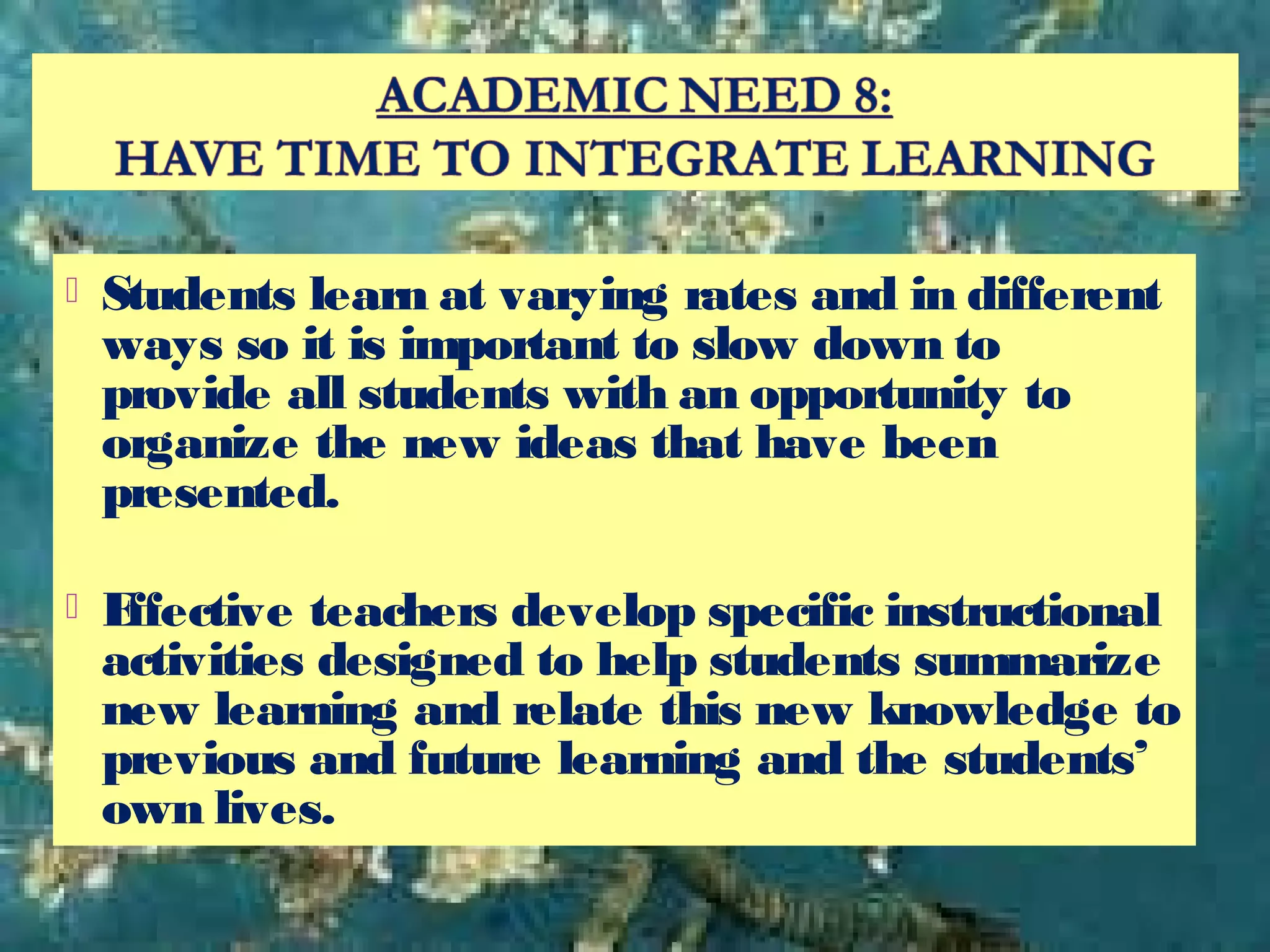  Students learn at varying rates and in different
ways so it is important to slow down to
provide all students with an opportunity to
organize the new ideas that have been
presented.
 Effective teachers develop specific instructional
activities designed to help students summarize
new learning and relate this new knowledge to
previous and future learning and the students’
own lives.
 