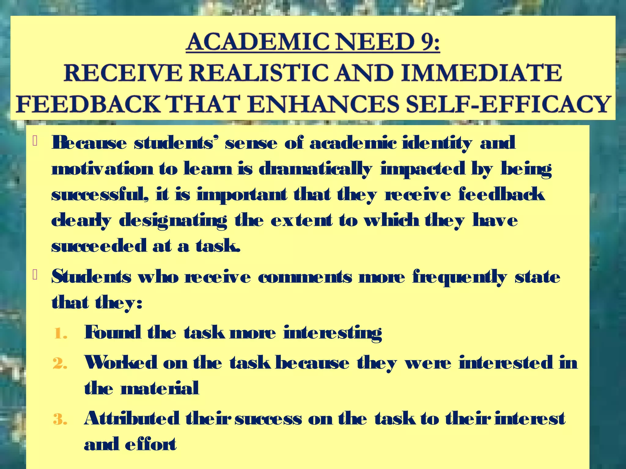  Because students’ sense of academic identity and
motivation to learn is dramatically impacted by being
successful, it is important that they receive feedback
clearly designating the extent to which they have
succeeded at a task.
 Students who receive comments more frequently state
that they:
1. Found the task more interesting
2. Worked on the task because they were interested in
the material
3. Attributed theirsuccess on the task to theirinterest
and effort
 