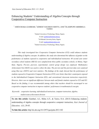 Gazi Journal of Education 2013: 1/1: 29-43
Enhancing Students’ Understanding of Algebra Concepts through
Cooperative Computer Instruction
1
AMOS ISIAKA GAMBARI, 2
AHMED TAJUDEEN SHITTU, AND 3
OLADIPUPO ABIMBOLA
TAIWO
1
Federal University of Technology, Minna, Nigeria
E-mail: gambari@futminna.edu.ng
2
Al-Hikmah University Ilorin, Nigeria
E-mail: tajudeenshittu@yahoo.com
3
Federal University of Technology, Minna, Nigeria
This study investigated how Cooperative Computer Instruction (CCI) could enhance students
understanding of Algebra concepts. In addition, this study also determined the influence of gender on the
performance of students exposed to cooperative and individualized instruction. 60 second year senior
secondary school students (SSS II) were sampled from three public secondary schools, in Minna, Niger
State, Nigeria. Pre-test, post-test, experimental, control group design was employed. Mathematics
Achievement Test (MAT) was used to collect the data. The pre-test and the post-test data were analyzed
using One-way ANOVA and t-test statistics. The findings of the study showed that the performance of
students exposed to Cooperative Computer Instruction (CCI) were better than their counterparts exposed
to the Individualized Computer Instruction (ICI), and conventional classroom instruction respectively.
However, there was no significant difference between male and female students exposed to CCI and ICI.
Based on the finding, it was recommended among others that teachers should be encouraged to use
cooperative computer instruction to improve students’ performance in mathematical concepts.
Keywords: cooperative learning, individualized instruction, computer instruction, algebra,
student team achievement division
To cite this article: Gambari, A.I., Shittu A.T., & Taiwo, O.A. (2013) Enhancing students
understanding of algebra concepts through cooperative computer instruction, Gazi Journal of
Education, (1)1, 29-43.
To link this article: http//dx.doi.org/10.12973/gazijedu.2013.102
 