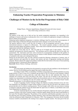 Journal of Education and Practice www.iiste.org
ISSN 2222-1735 (Paper) ISSN 2222-288X (Online)
Vol.4, No.9, 2013
14
Enhancing Teacher Preparation Programme to Minimize
Challenges of Mentors in the In-In-Out Programme of Holy Child
College of Education
Bridget Wayoe , Ebenezer Appah Bonney, Margaret B Lemaire & Evelyn Anumel
Holy Child College of Education, Ghana
ABSTRACT
The purpose of this study was to find out how the teacher preparation programme was responding to the
challenges of mentors and mentees in playing their roles so as to employ the appropriate strategies in addressing
them to enhance the programme.
Enhancing teacher preparation programme to minimize challenges faced by mentors in the out programme of
Holy Child College of Education through selected intervention strategies was the aim of the study.
The specific objectives were to assess the role of mentors in the out programme and put in place relevant
interventional measures to improve its effectiveness. The research questions include; to what extent were
mentors providing support and guidance needed? And to what extent would the selected interventional measures
implemented minimize the challenges of mentors.
The sample size of the study was 30. This was made up of 18 females and 12 male mentors. They were
randomly and purposively selected respectively. The instrument used for collecting the data for the study was
questionnaire. The intervention used were; series of lectures by out programme coordinator on the qualities of
mentors, organisation of a three day training course for mentors on their attitudes towards mentees and inclusion
of weekends on the study cycle meeting by link tutors.
During the pre-intervention stage, the data collected revealed the following: absenteeism of mentors, lack of
regular discussion and supervision by mentors, lead mentors and lack of appropriate teaching and learning
materials. Mentors did provide support and guidance needed after the intervention in the areas of lesson planning,
facilitating mentees’ learning and offered suggestions.
Keywords: Mentor, Mentee, Challenge, intervention
Introduction
All young people and children have the potential to succeed in life and contribute to the development of
society. However, not all children get the support they need to enable them thrive.
According to Little (1992), an astounding 17.6million young people nearly half the population of young
people between 10 and 18 years live in situations that put them at risk of living up to their potential. Without
immediate intervention by caring adult they could make choices that not only undermine their future, but
ultimately the economic and social well being of the nation. The past role of teachers in the supervision of
students was concentrated on socializing the students into the profession and was one of pastoral care more than
anything else. This is an important role and will continue, but in the change to a more school based Teacher
Education programme, it is not sufficient and must now be augmented.
As part of upgrading Teacher Training Colleges into Diploma Awarding Institution levels, the In-In-
Out Programme was established, to expose trainee teachers to learn on the job, get used to the realities on the
ground and above all, for effective teaching practice. This has brought a shift, where one year extensive training
is required to equip the students for the task ahead under the supervision of a Mentor, a Lead Mentor and a Link
Tutor (Department for Education, 1993).
It must be mentioned that the new Teacher Education Programme emphasises the need to give general
training to teachers at the initial Training Colleges. It therefore departs sharply from the trend of specialisation in
the 3-year Post Secondary Programme. The products of the curriculum could therefore specialise in any one of
the following areas: Pre-school Teaching, Primary Education, Junior and Senior High School Teaching, as they
climb the professional ladder (Department for Education, 1992). This arrangement will ensure that the available
resources would be concentrated on the training of one category of quality teachers. The main goal of the new
 