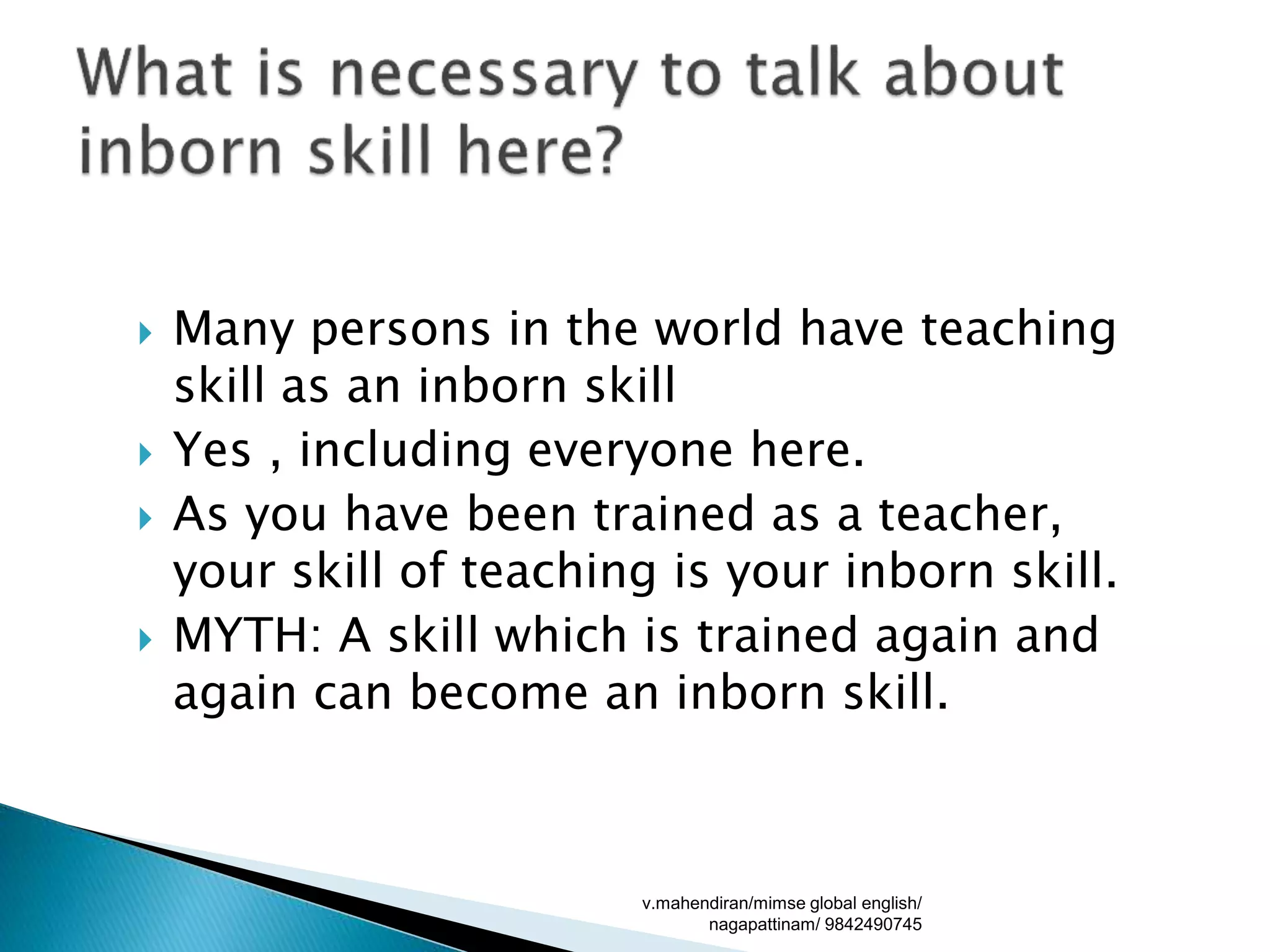  Many persons in the world have teaching
skill as an inborn skill
 Yes , including everyone here.
 As you have been trained as a teacher,
your skill of teaching is your inborn skill.
 MYTH: A skill which is trained again and
again can become an inborn skill.
v.mahendiran/mimse global english/
nagapattinam/ 9842490745
 