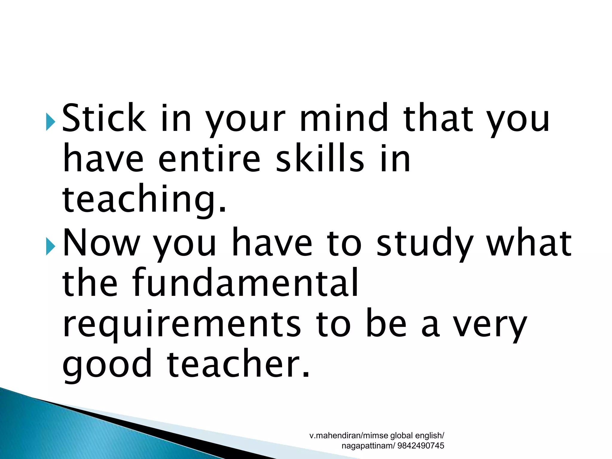 Stick in your mind that you
have entire skills in
teaching.
Now you have to study what
the fundamental
requirements to be a very
good teacher.
v.mahendiran/mimse global english/
nagapattinam/ 9842490745
 
