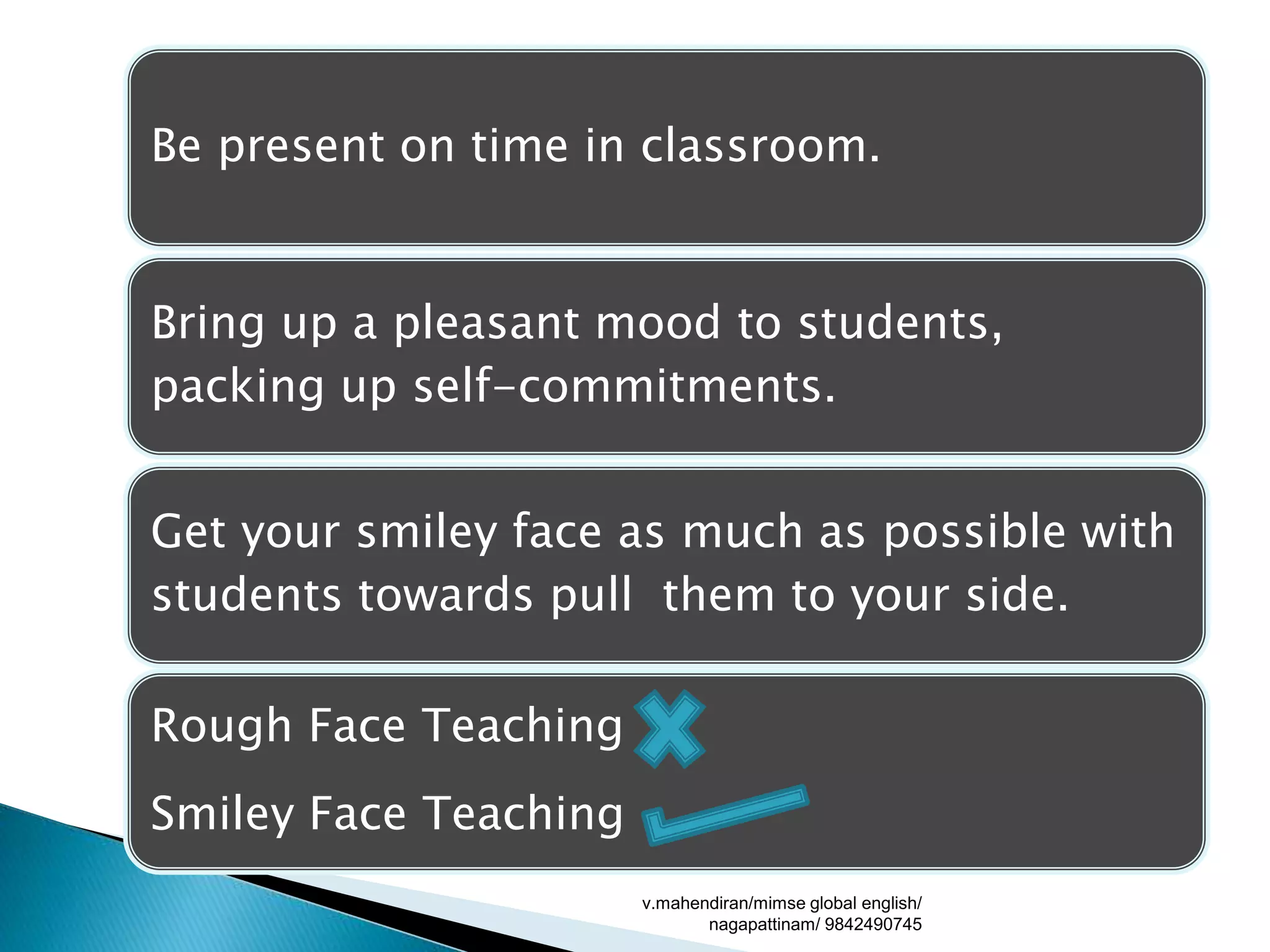 Be present on time in classroom.
Bring up a pleasant mood to students,
packing up self-commitments.
Get your smiley face as much as possible with
students towards pull them to your side.
Rough Face Teaching
Smiley Face Teaching
v.mahendiran/mimse global english/
nagapattinam/ 9842490745
 