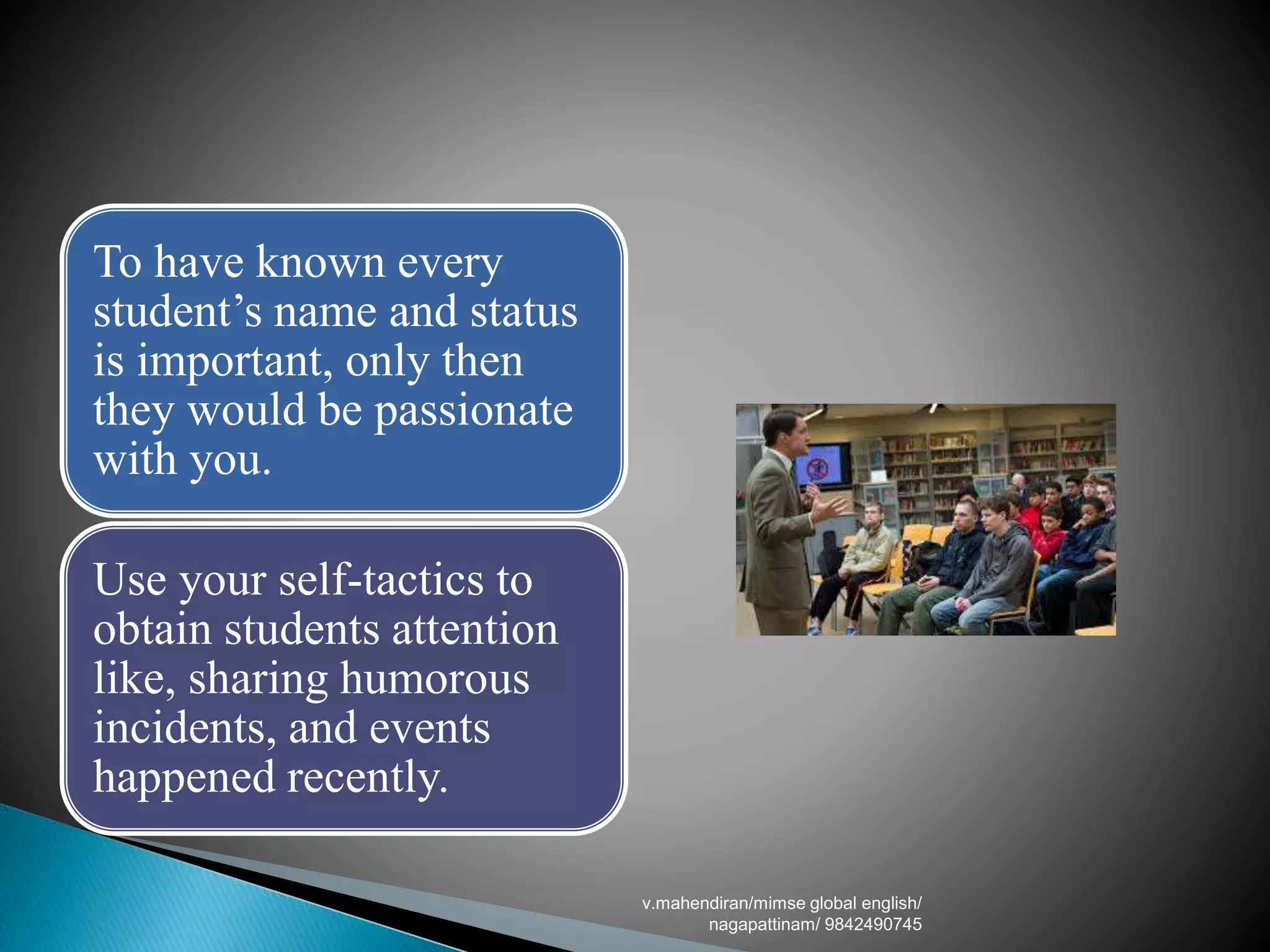 To have known every
student’s name and status
is important, only then
they would be passionate
with you.
Use your self-tactics to
obtain students attention
like, sharing humorous
incidents, and events
happened recently.
v.mahendiran/mimse global english/
nagapattinam/ 9842490745
 