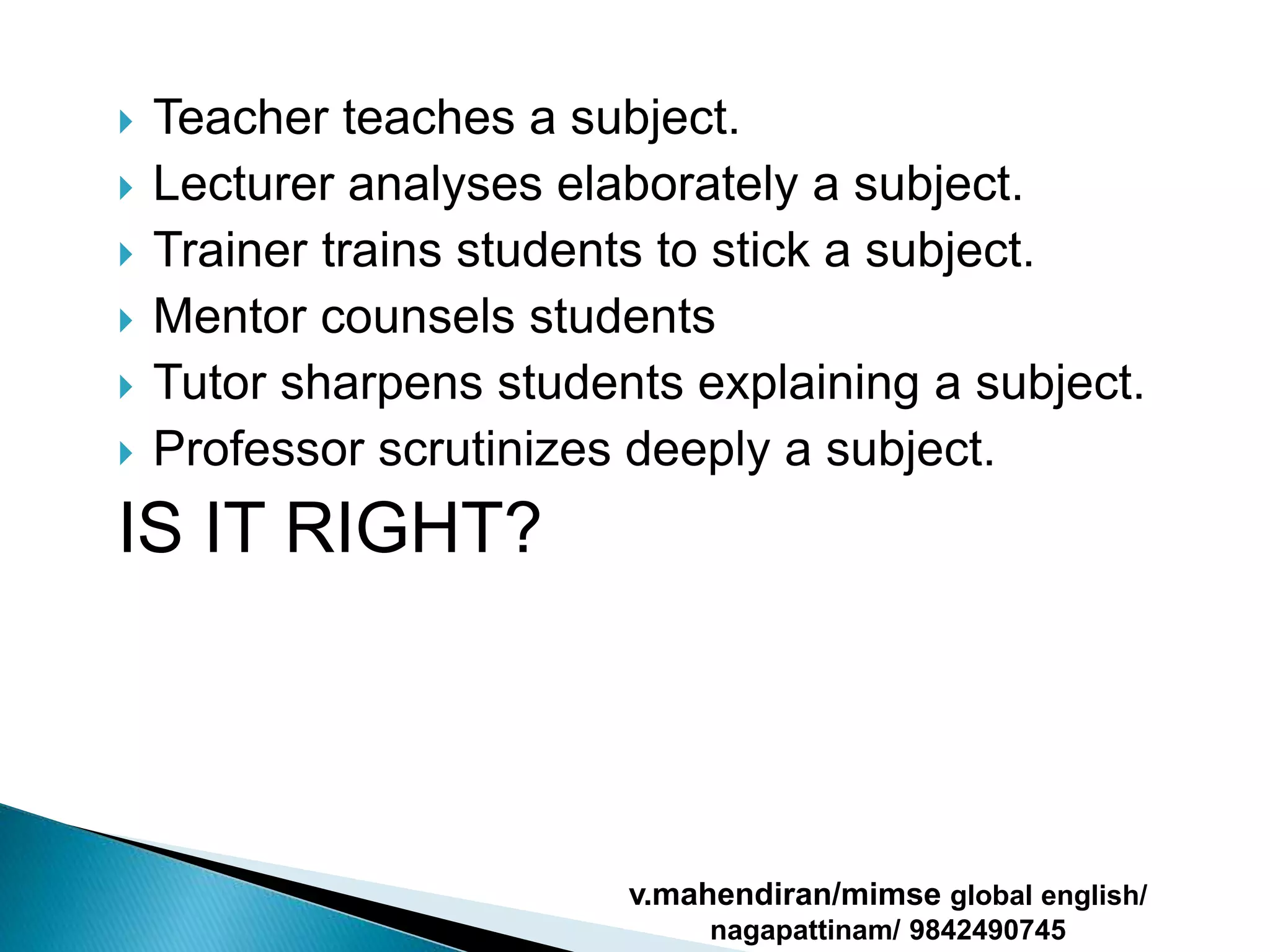  Teacher teaches a subject.
 Lecturer analyses elaborately a subject.
 Trainer trains students to stick a subject.
 Mentor counsels students
 Tutor sharpens students explaining a subject.
 Professor scrutinizes deeply a subject.
IS IT RIGHT?
v.mahendiran/mimse global english/
nagapattinam/ 9842490745
 