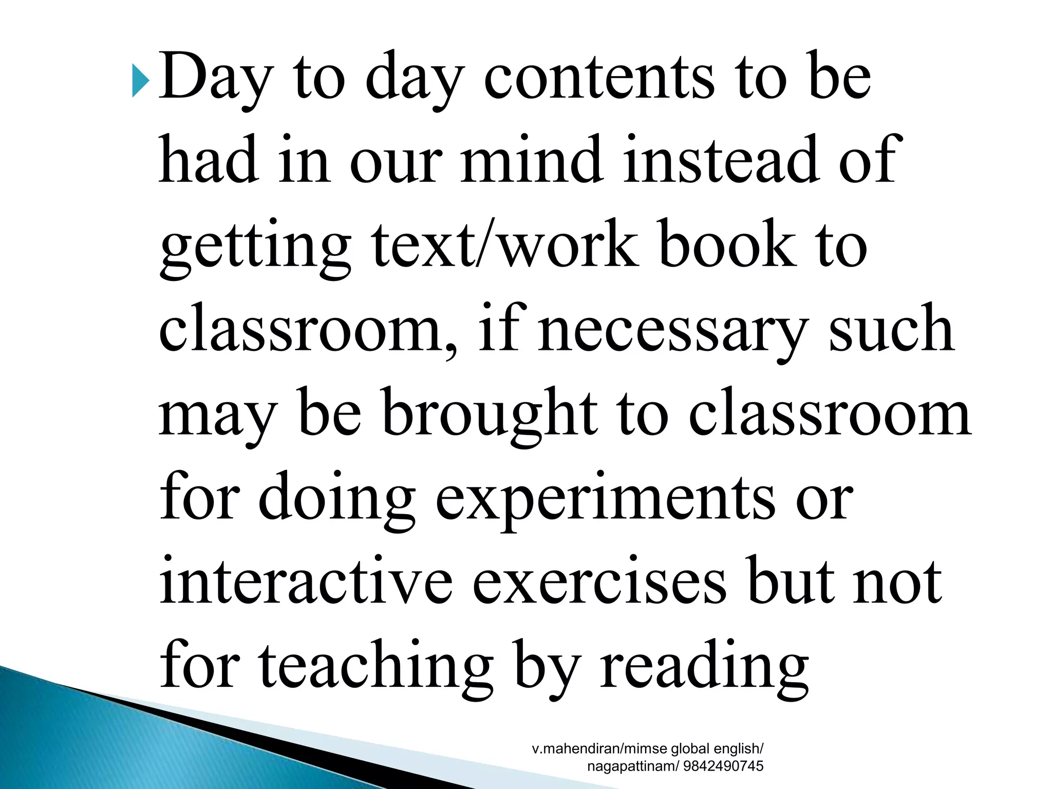 Day to day contents to be
had in our mind instead of
getting text/work book to
classroom, if necessary such
may be brought to classroom
for doing experiments or
interactive exercises but not
for teaching by reading
v.mahendiran/mimse global english/
nagapattinam/ 9842490745
 