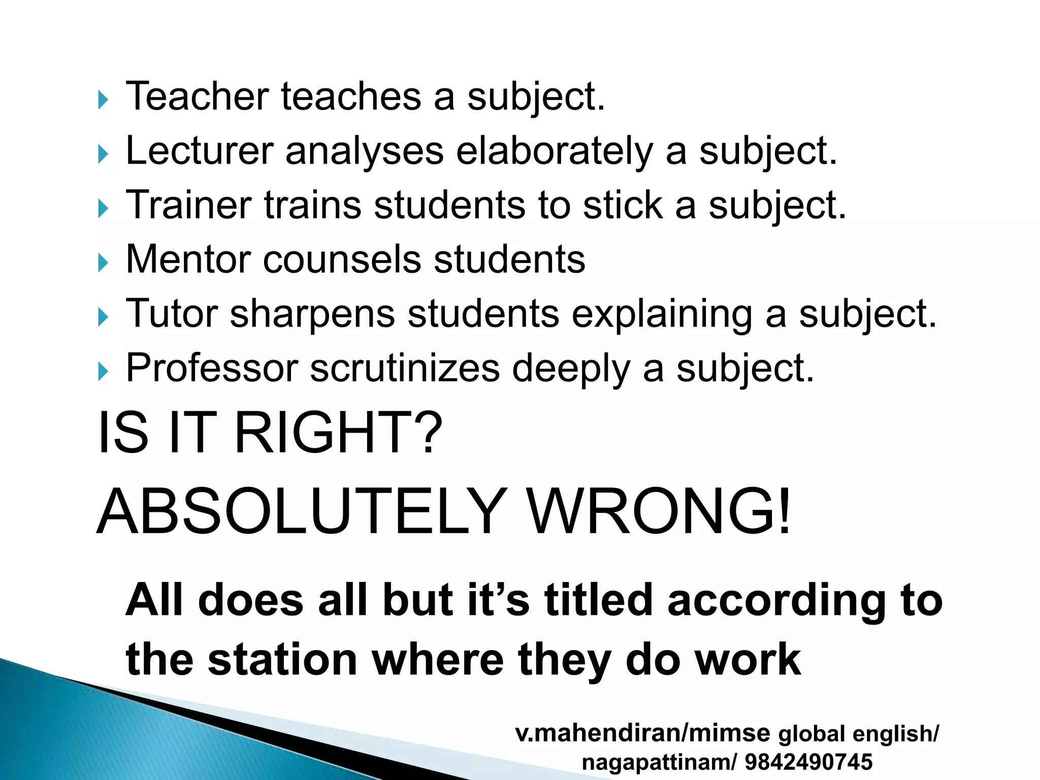  Teacher teaches a subject.
 Lecturer analyses elaborately a subject.
 Trainer trains students to stick a subject.
 Mentor counsels students
 Tutor sharpens students explaining a subject.
 Professor scrutinizes deeply a subject.
IS IT RIGHT?
ABSOLUTELY WRONG!
All does all but it’s titled according to
the station where they do work
v.mahendiran/mimse global english/
nagapattinam/ 9842490745
 
