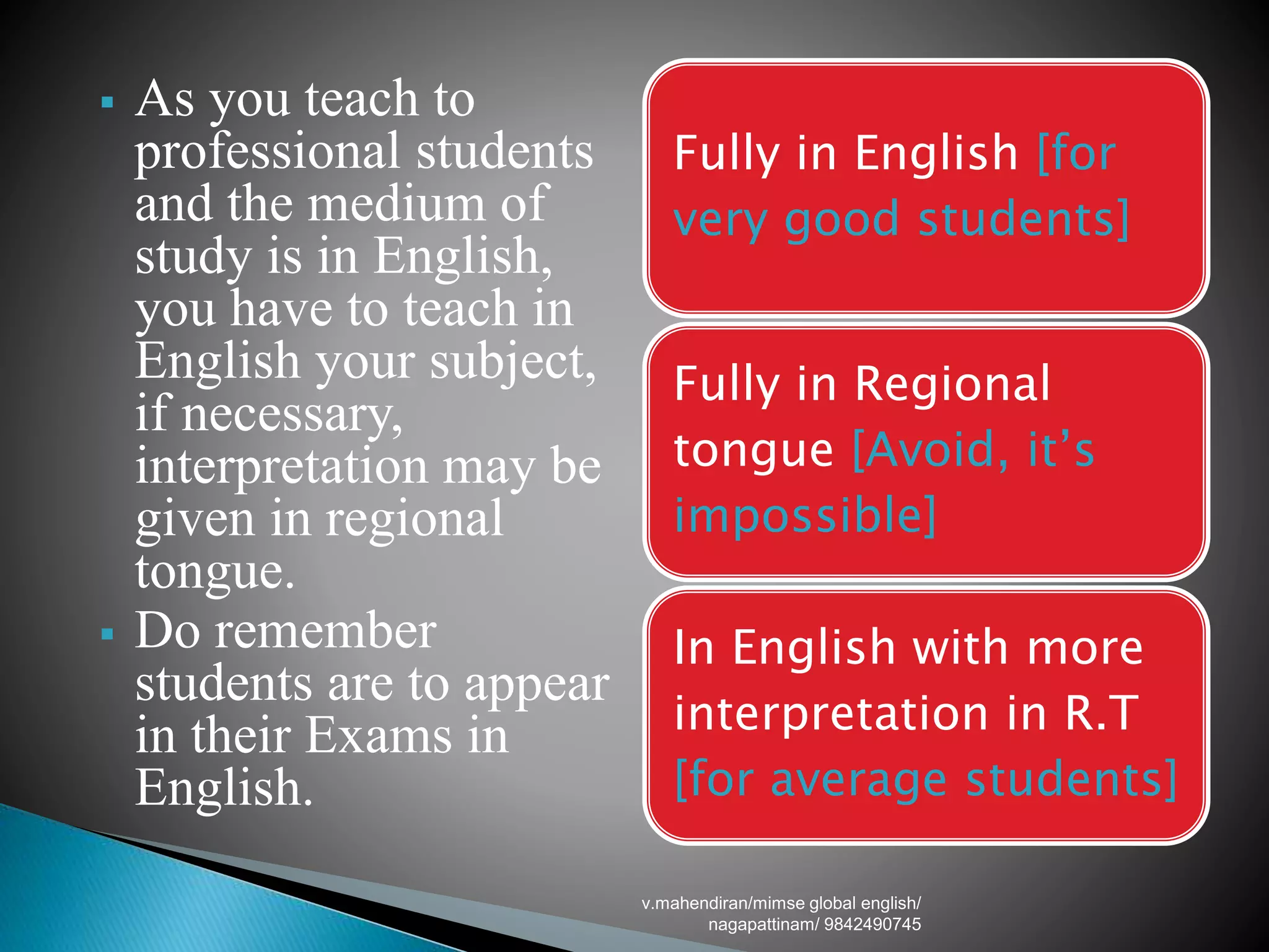  As you teach to
professional students
and the medium of
study is in English,
you have to teach in
English your subject,
if necessary,
interpretation may be
given in regional
tongue.
 Do remember
students are to appear
in their Exams in
English.
Fully in English [for
very good students]
Fully in Regional
tongue [Avoid, it’s
impossible]
In English with more
interpretation in R.T
[for average students]
v.mahendiran/mimse global english/
nagapattinam/ 9842490745
 