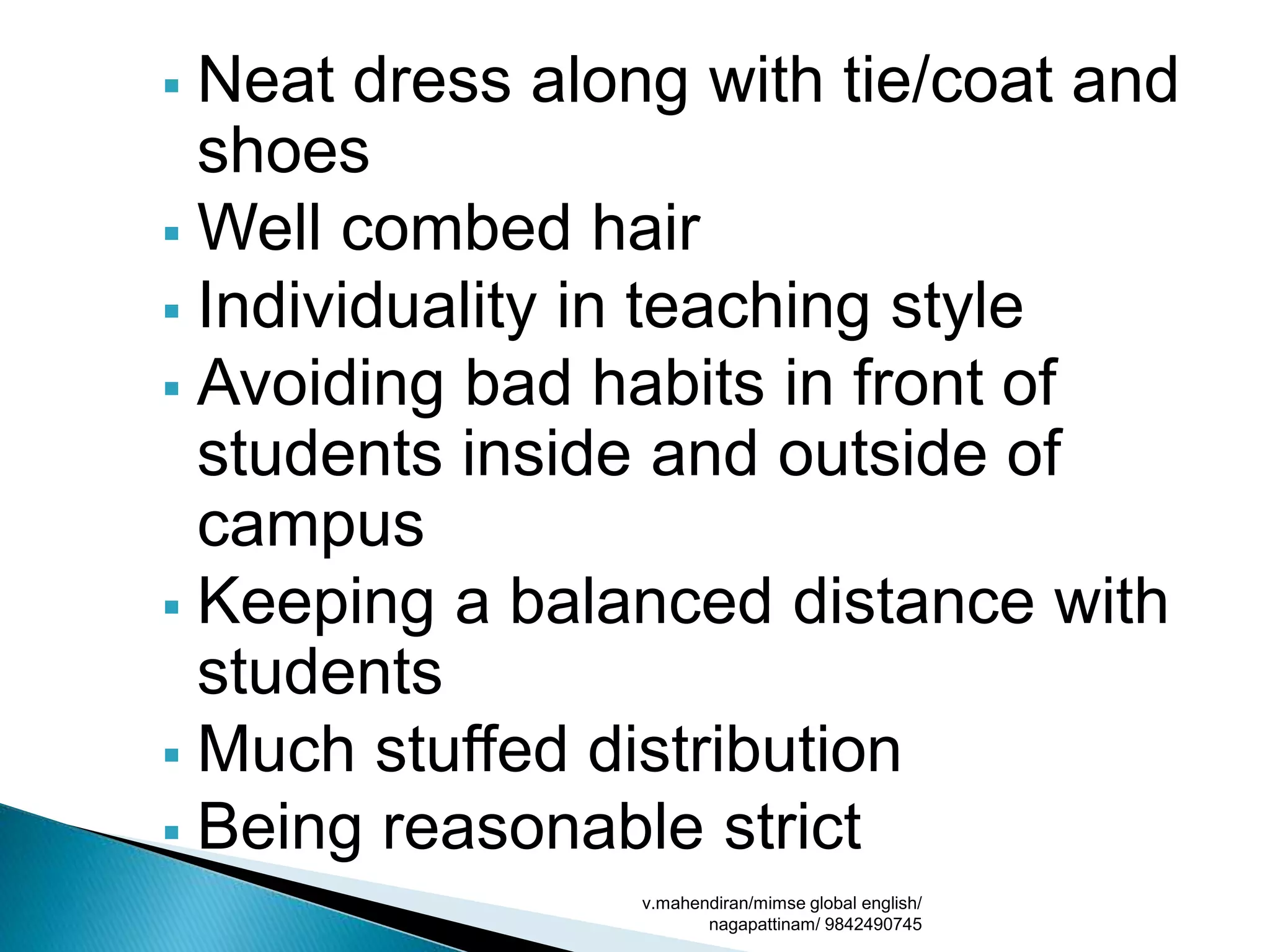  Neat dress along with tie/coat and
shoes
 Well combed hair
 Individuality in teaching style
 Avoiding bad habits in front of
students inside and outside of
campus
 Keeping a balanced distance with
students
 Much stuffed distribution
 Being reasonable strict
v.mahendiran/mimse global english/
nagapattinam/ 9842490745
 