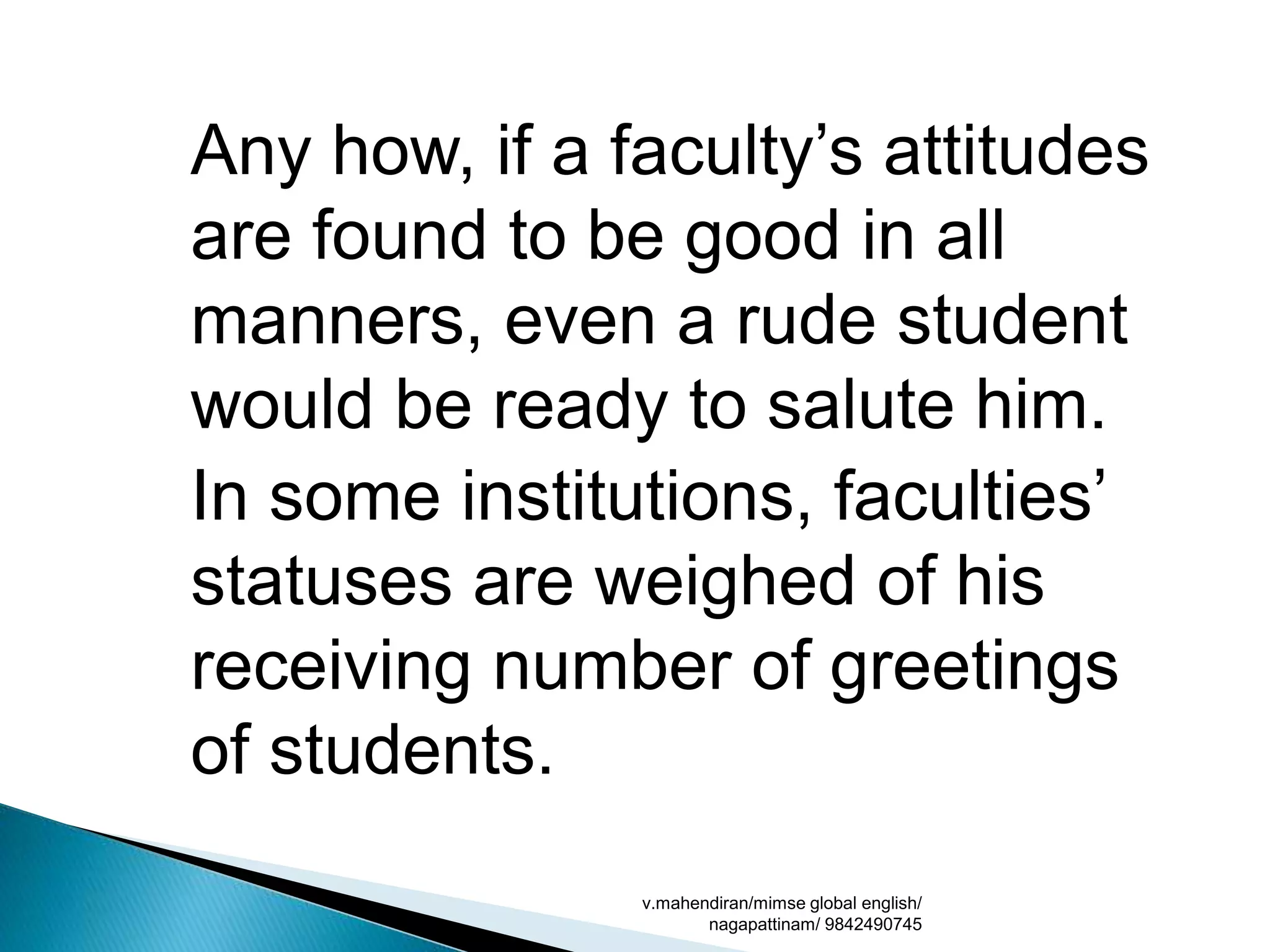 Any how, if a faculty’s attitudes
are found to be good in all
manners, even a rude student
would be ready to salute him.
In some institutions, faculties’
statuses are weighed of his
receiving number of greetings
of students.
v.mahendiran/mimse global english/
nagapattinam/ 9842490745
 