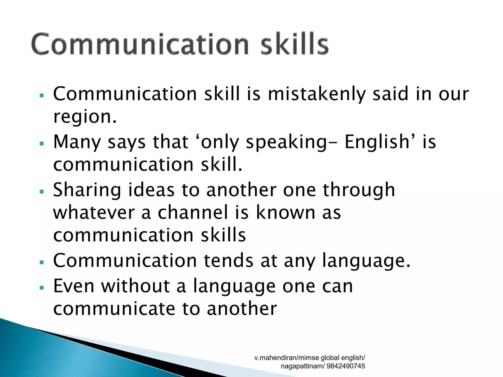 Communication skill is mistakenly said in our
region.
 Many says that ‘only speaking- English’ is
communication skill.
 Sharing ideas to another one through
whatever a channel is known as
communication skills
 Communication tends at any language.
 Even without a language one can
communicate to another
v.mahendiran/mimse global english/
nagapattinam/ 9842490745
 