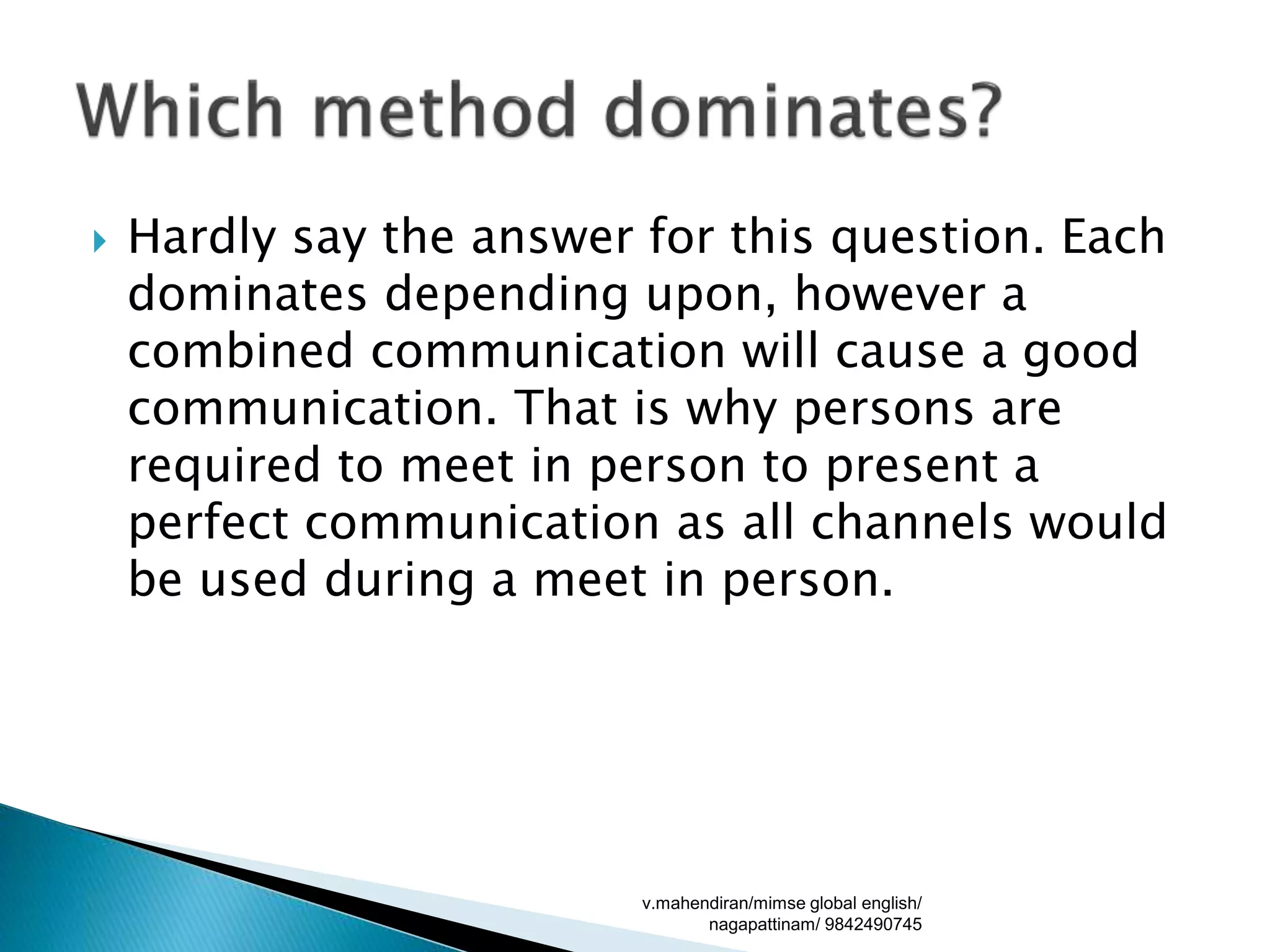  Hardly say the answer for this question. Each
dominates depending upon, however a
combined communication will cause a good
communication. That is why persons are
required to meet in person to present a
perfect communication as all channels would
be used during a meet in person.
v.mahendiran/mimse global english/
nagapattinam/ 9842490745
 