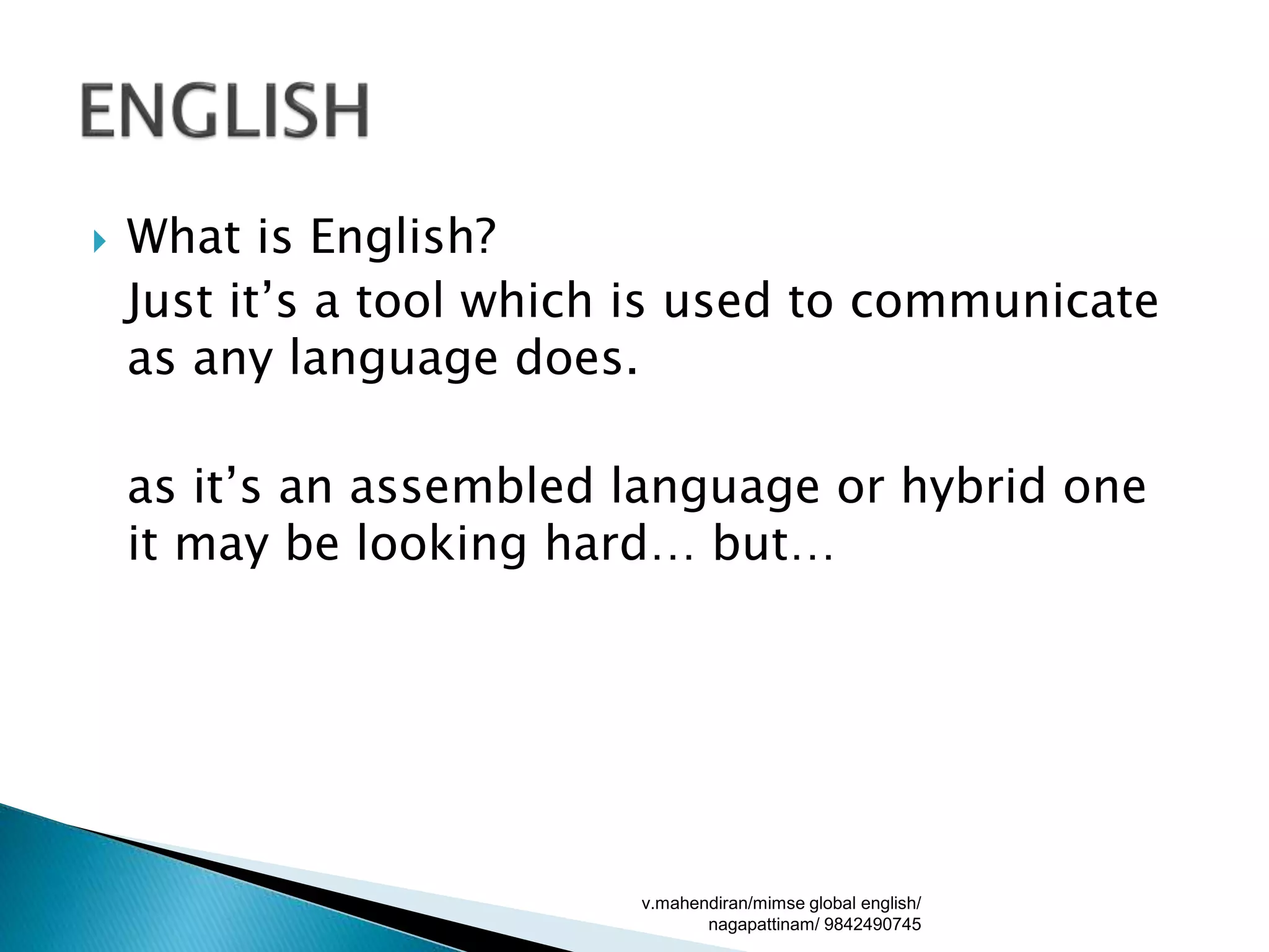  What is English?
Just it’s a tool which is used to communicate
as any language does.
as it’s an assembled language or hybrid one
it may be looking hard… but…
v.mahendiran/mimse global english/
nagapattinam/ 9842490745
 