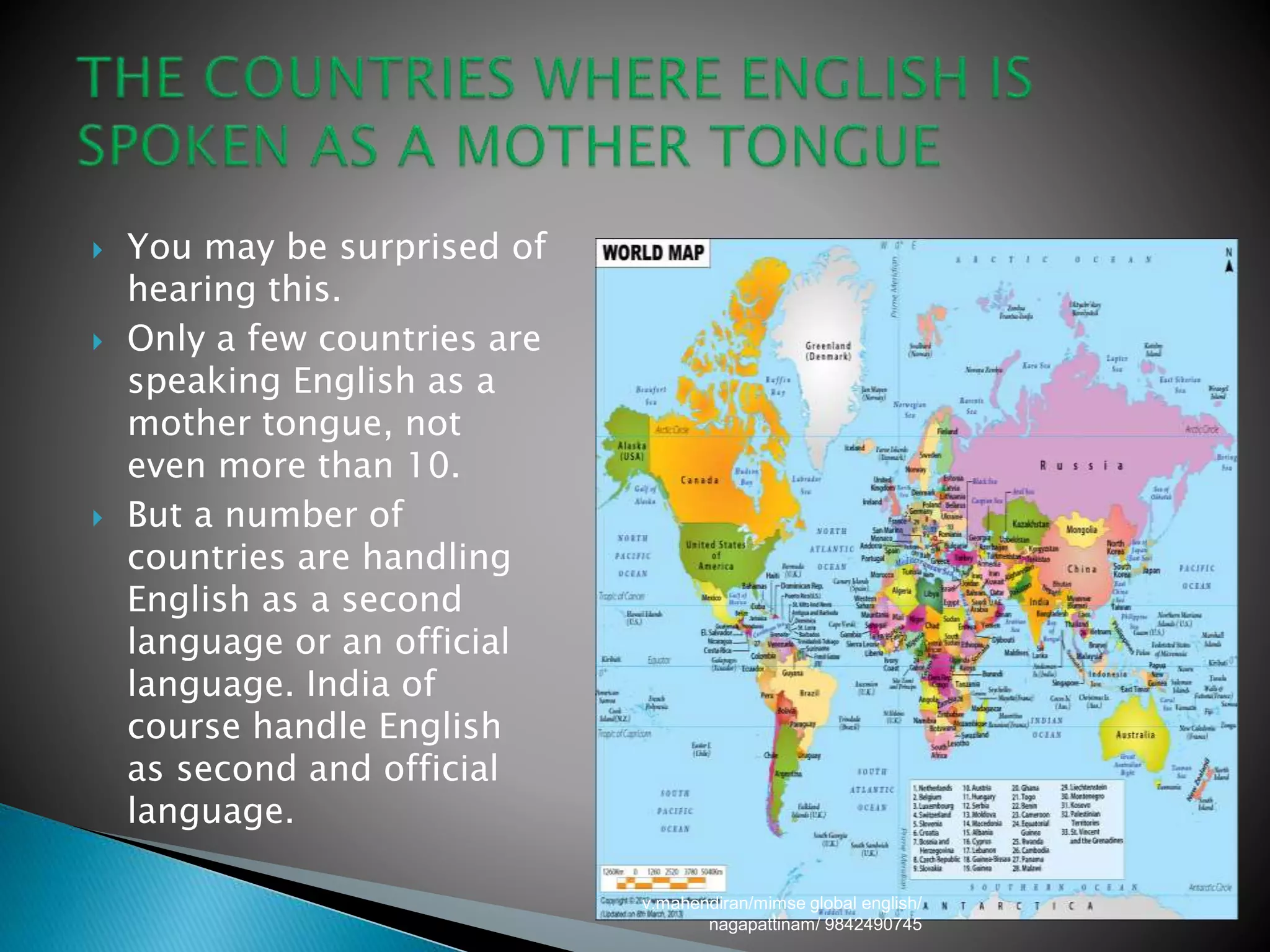  You may be surprised of
hearing this.
 Only a few countries are
speaking English as a
mother tongue, not
even more than 10.
 But a number of
countries are handling
English as a second
language or an official
language. India of
course handle English
as second and official
language.
v.mahendiran/mimse global english/
nagapattinam/ 9842490745
 