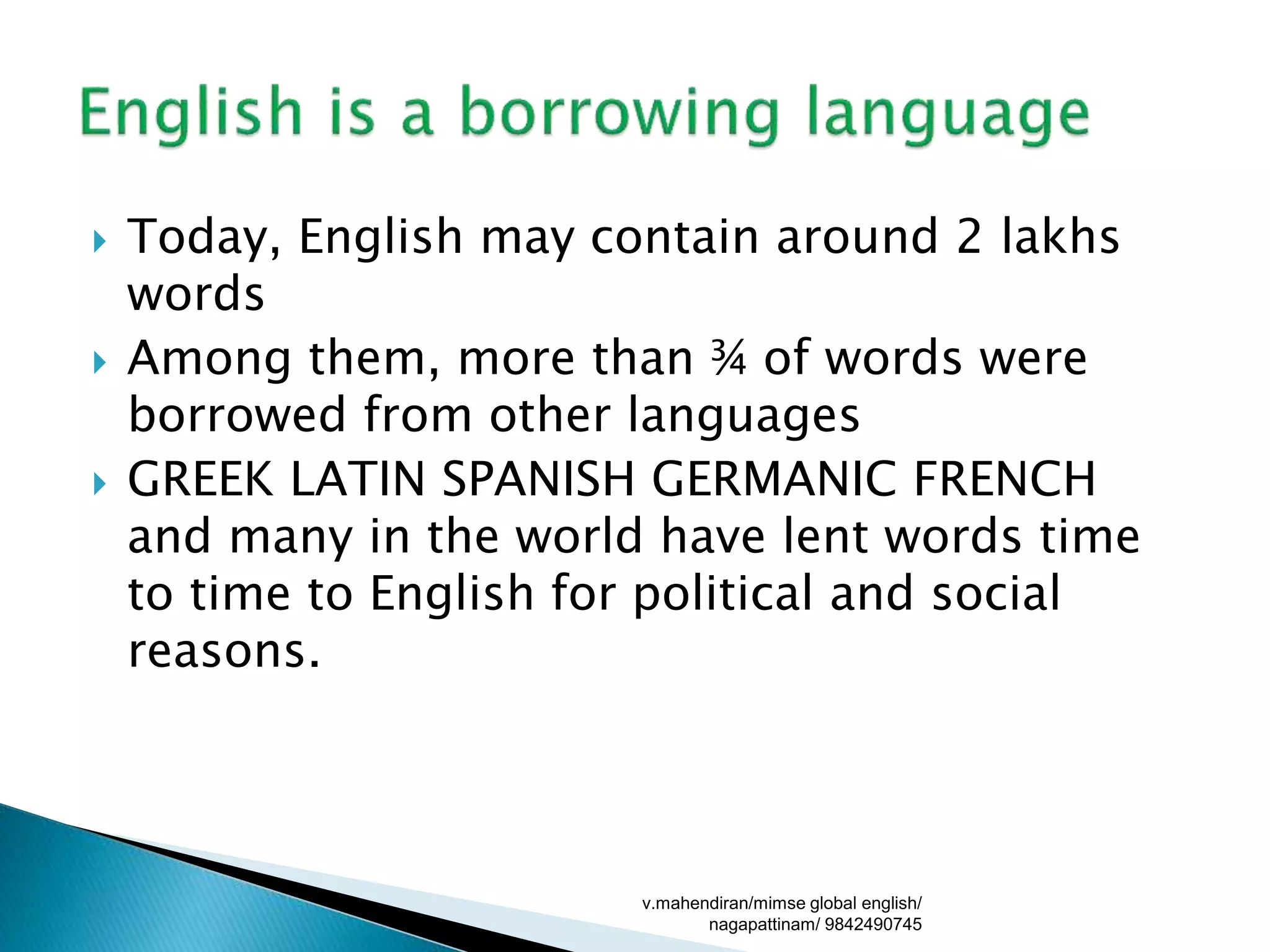  Today, English may contain around 2 lakhs
words
 Among them, more than ¾ of words were
borrowed from other languages
 GREEK LATIN SPANISH GERMANIC FRENCH
and many in the world have lent words time
to time to English for political and social
reasons.
v.mahendiran/mimse global english/
nagapattinam/ 9842490745
 