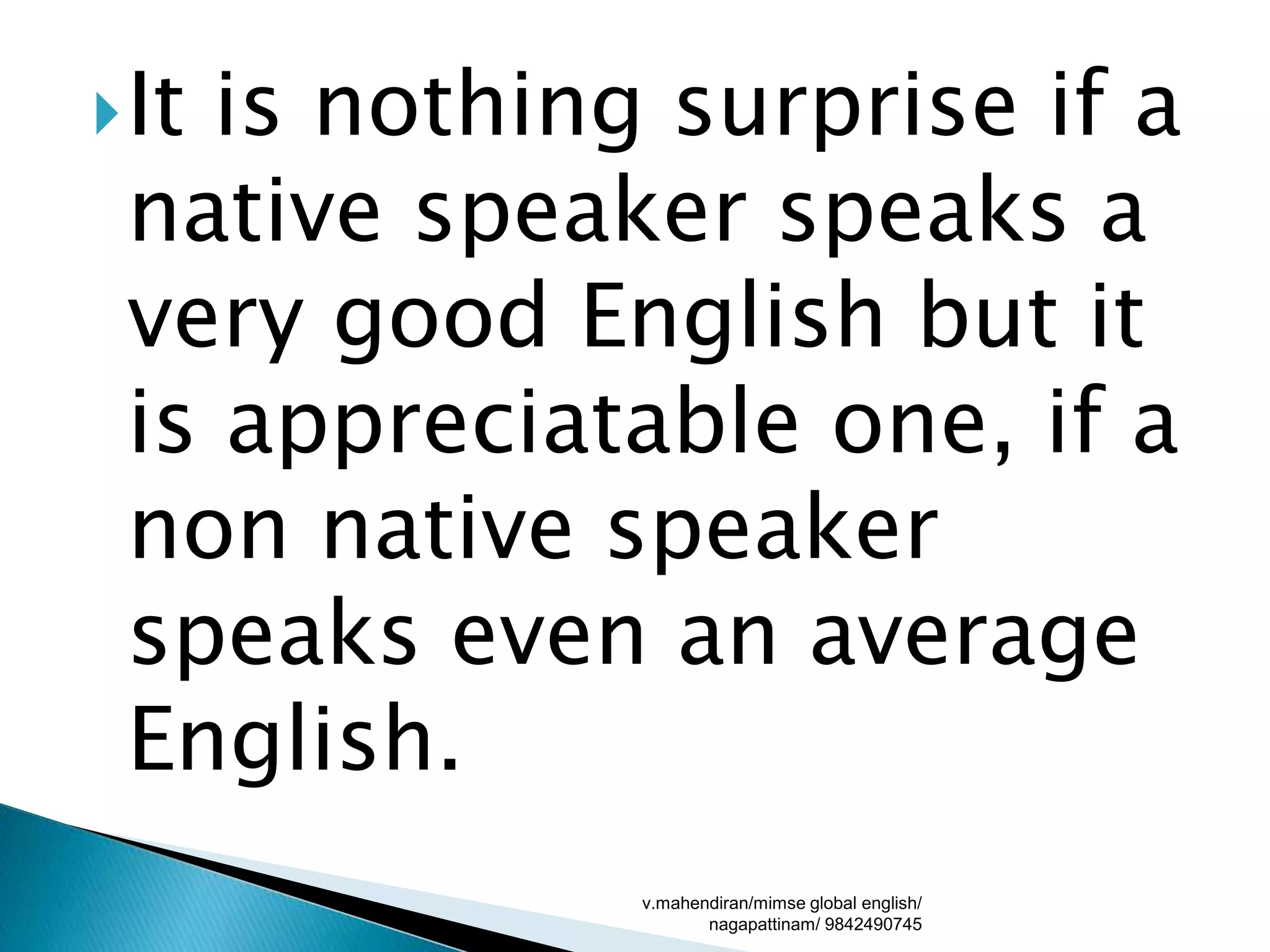 It is nothing surprise if a
native speaker speaks a
very good English but it
is appreciatable one, if a
non native speaker
speaks even an average
English.
v.mahendiran/mimse global english/
nagapattinam/ 9842490745
 