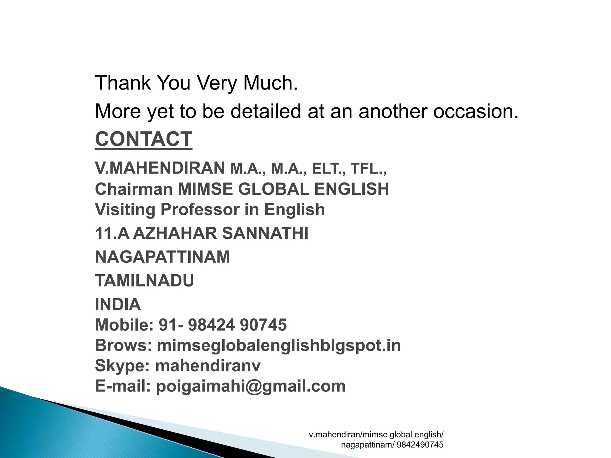 Thank You Very Much.
More yet to be detailed at an another occasion.
CONTACT
V.MAHENDIRAN M.A., M.A., ELT., TFL.,
Chairman MIMSE GLOBAL ENGLISH
Visiting Professor in English
11.A AZHAHAR SANNATHI
NAGAPATTINAM
TAMILNADU
INDIA
Mobile: 91- 98424 90745
Brows: mimseglobalenglishblgspot.in
Skype: mahendiranv
E-mail: poigaimahi@gmail.com
v.mahendiran/mimse global english/
nagapattinam/ 9842490745
 